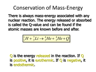 Conservation of Mass-Energy
There is always mass-energy associated with any
nuclear reaction. The energy released or absorbed
is called the Q-value and can be found if the
atomic masses are known before and after.
1 7 4 4
1 3 2 2
H Li He He Q
   
   
1 7 4 4
1 3 2 2
Q H Li He He
   
Q is the energy released in the reaction. If Q
is positive, it is exothermic. If Q is negative, it
is endothermic.
 