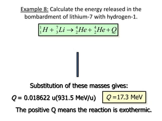 Example 8: Calculate the energy released in the
bombardment of lithium-7 with hydrogen-1.
1 7 4 4
1 3 2 2
H Li He He Q
   
   
1 7 4 4
1 3 2 2
Q H Li He He
   
7
3 7.016003 u
Li 
4
2 4.002603 u
He 
1
1 1.007825 u
H 
Substitution of these masses gives:
Q = 0.018622 u(931.5 MeV/u) Q =17.3 MeV
4
2 4.002603 u
He 
The positive Q means the reaction is exothermic.
 