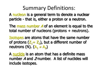 Summary Definitions:
A nucleon is a general term to denote a nuclear
particle - that is, either a proton or a neutron.
The mass number A of an element is equal to the
total number of nucleons (protons + neutrons).
Isotopes are atoms that have the same number
of protons (Z1= Z2), but a different number of
neutrons (N). (A1  A2)
A nuclide is an atom that has a definite mass
number A and Z-number. A list of nuclides will
include isotopes.
 