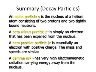 Summary (Decay Particles)
An alpha particle a is the nucleus of a helium
atom consisting of two protons and two tightly
bound neutrons.
A beta-minus particle b is simply an electron
that has been expelled from the nucleus.
A beta positive particle b is essentially an
electron with positive charge. The mass and
speeds are similar.
A gamma ray g has very high electromagnetic
radiation carrying energy away from the
nucleus.
 