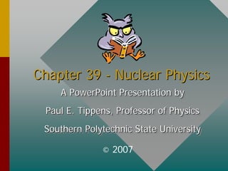 Chapter 39
Chapter 39 -
- Nuclear Physics
Nuclear Physics
A PowerPoint Presentation by
Paul E. Tippens, Professor of Physics
Southern Polytechnic State University
A PowerPoint Presentation by
A PowerPoint Presentation by
Paul E. Tippens, Professor of Physics
Paul E. Tippens, Professor of Physics
Southern Polytechnic State University
Southern Polytechnic State University
© 2007
 