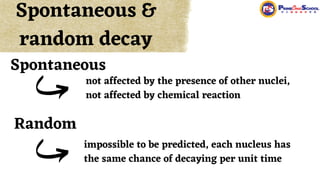 not affected by the presence of other nuclei,
not affected by chemical reaction
Spontaneous &
random decay
Spontaneous
Random
impossible to be predicted, each nucleus has
the same chance of decaying per unit time
 