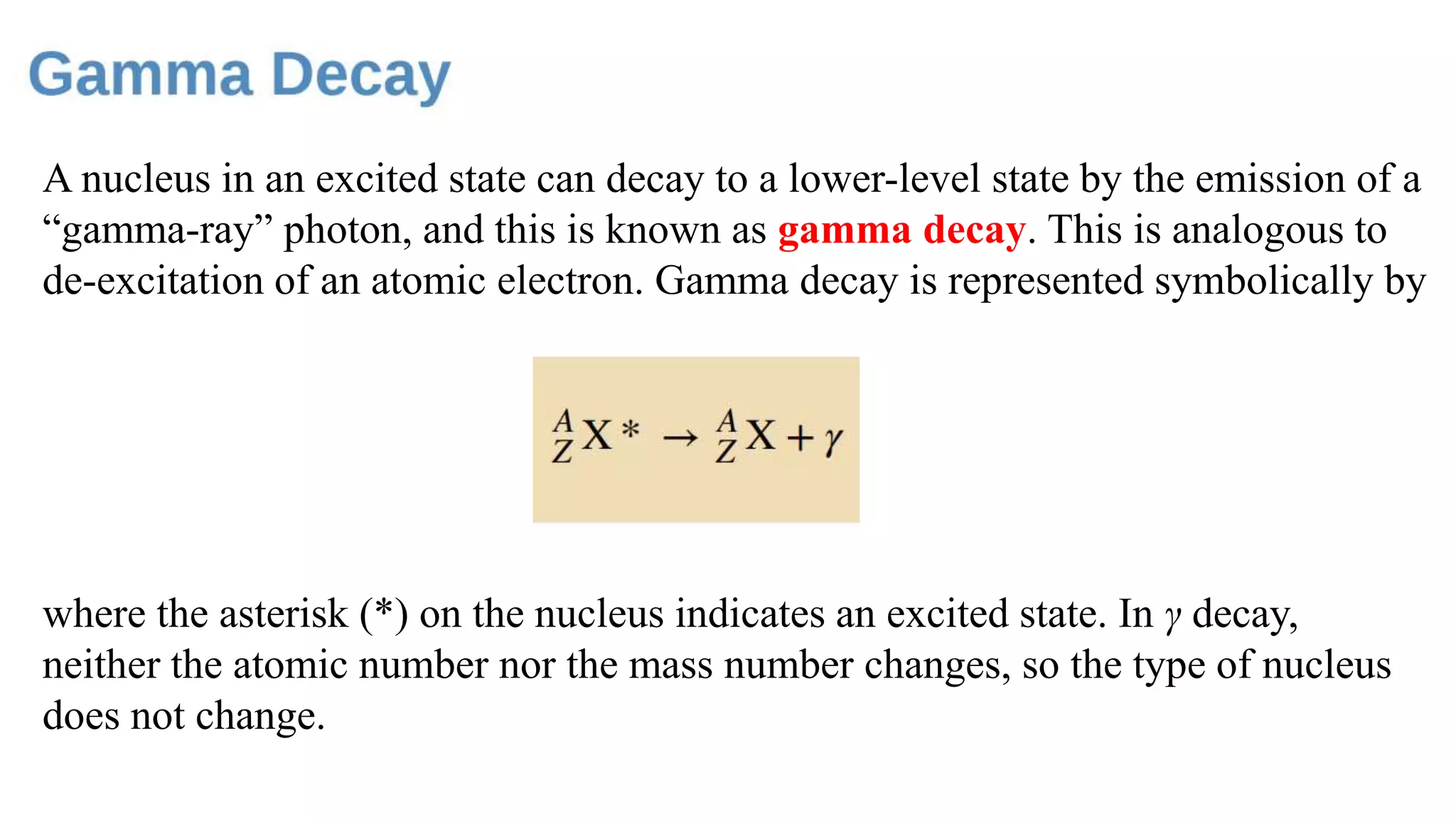 A nucleus in an excited state can decay to a lower-level state by the emission of a
“gamma-ray” photon, and this is known as gamma decay. This is analogous to
de-excitation of an atomic electron. Gamma decay is represented symbolically by
where the asterisk (*) on the nucleus indicates an excited state. In γ decay,
neither the atomic number nor the mass number changes, so the type of nucleus
does not change.
 