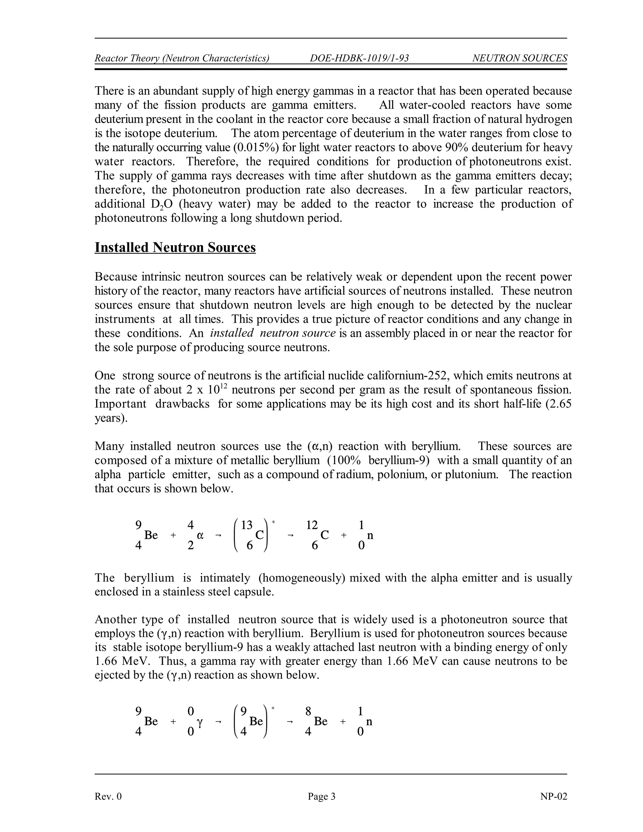 NEUTRON SOURCES DOE-HDBK-1019/1-93 Reactor Theory (Neutron Characteristics)
NP-02 Page 2 Rev. 0
A limited number of neutrons will always be present, even in a reactor core that has never been
operated, due to spontaneous fission of some heavy nuclides that are present in the fuel. Uranium-
238, uranium-235, and plutonium-239 undergo spontaneous fission to a limited extent. Uranium-
238, for example, yields almost 60 neutrons per hour per gram. Table 1 illustrates a comparison
of the rate at which different heavy nuclides produce neutrons by spontaneous fission.
Californium-252 is not an intrinsic neutron source, but will be discussed in the section on installed
neutron sources.
TABLE 1
Neutron Production by Spontaneous Fission
Nuclide T (Fission) T (-decay) neutrons/sec/gram
1/2 1/2
U 1.8 x 10 years 6.8 x 10 years 8.0 x 10
235
92
17 8 -4
U 8.0 x 10 years 4.5 x 10 years 1.6 x 10
238
92
15 9 -2
Pu 5.5 x 10 years 2.4 x 10 years 3.0 x 10
239
94
5 4 -2
Pu 1.2 x 10 years 6.6 x 10 years 1.0 x 10
240
94
11 3 3
Cf 66.0 years 2.65 years 2.3 x 10
252
98
12
Another intrinsic neutron source is a reaction involving natural boron and fuel. In some reactors,
natural boron is loaded into the reactor core as a neutron absorber to improve reactor control or
increase core life-time. Boron-11 (80.1% of natural boron) undergoes a reaction with the alpha
particle emitted by the radioactive decay of heavy nuclides in the fuel to yield a neutron as shown
below.
The boron-11 must be mixed with, or in very close proximity to, the fuel for this reaction because
of the short path length of the alpha particle. For a reactor core with this configuration, this (,n)
reaction is an important source of neutrons for reactor startup.
In a reactor that has been operated, another source of neutrons becomes significant. Neutrons may
be produced by the interaction of a gamma ray and a deuterium nucleus. This reaction is commonly
referred to as a photoneutron reaction because it is initiated by electromagnetic radiation and results
in the production of a neutron. The photoneutron reaction is shown below.
 