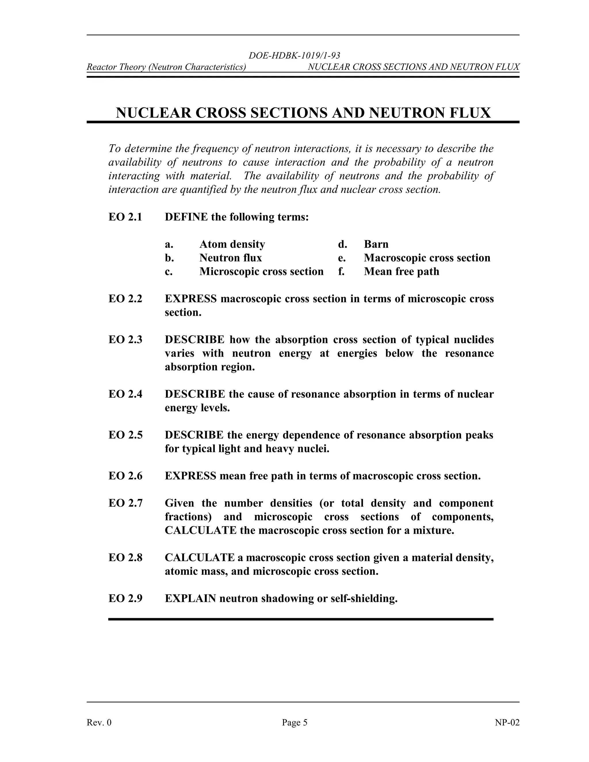 NEUTRON SOURCES DOE-HDBK-1019/1-93 Reactor Theory (Neutron Characteristics)
NP-02 Page 4 Rev. 0
Neutron Sources Summary
 Intrinsic neutron sources are sources of neutrons from materials that are in
the reactor for other purposes such as fuel, burnable poison, or moderator.
 Installed neutron sources are materials or components placed in the reactor
specifically for the purpose of producing source neutrons.
 Examples of intrinsic neutron sources are listed below.
Spontaneous fission of heavy nuclides in fuel, such as uranium-238,
uranium-235, and plutonium-239, results in fission fragments and
free neutrons.
Boron-11 mixed with the fuel undergoes an alpha-neutron reaction
and becomes nitrogen-14.
Deuterium present in the reactor coolant undergoes a gamma-
neutron reaction and becomes hydrogen-1.
 Examples of installed neutron sources are listed below.
Spontaneous fission of californium-252 results in fission fragments
and free neutrons.
Beryllium-9 undergoes an alpha-neutron reaction (alpha from the
decay of plutonium, polonium, or radium) and becomes carbon-12.
Beryllium-9 undergoes a gamma-neutron reaction (high energy
gamma from decay of antimony-124) and becomes beryllium-8.
Many startup sources of this type use antimony and beryllium because after activation with
neutrons the radioactive antimony becomes an emitter of high energy gammas. The photoneutron
sources of this type are constructed somewhat differently from the (,n) types. One design
incorporates a capsule of irradiated antimony enclosed in a beryllium sleeve. The entire assembly
is then encased in a stainless steel cladding. A large reactor may have several neutron sources of
this type installed within the core.
Summary
The important information in this chapter is summarized below.
 