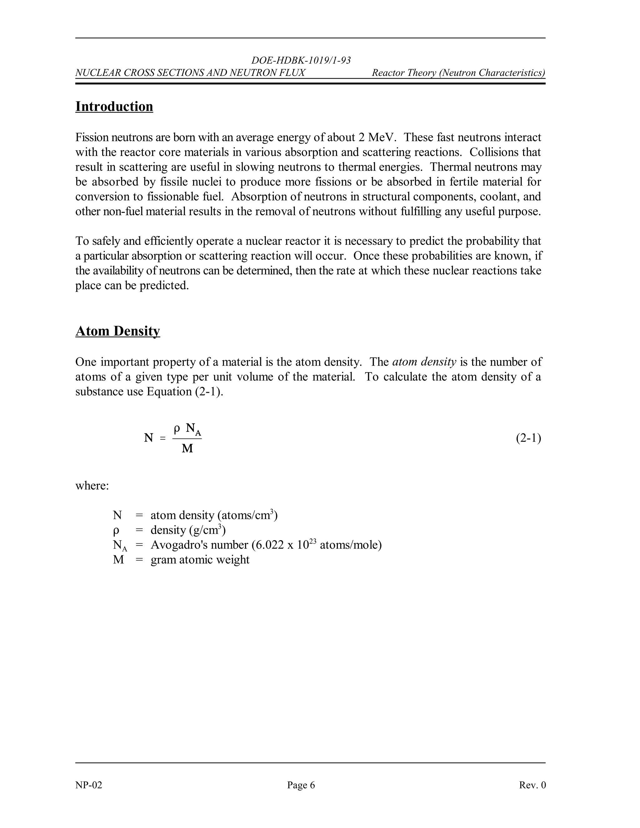 DOE-HDBK-1019/1-93
Reactor Theory (Neutron Characteristics) NUCLEAR CROSS SECTIONS AND NEUTRON FLUX
Rev. 0 Page 5 NP-02
NUCLEAR CROSS SECTIONS AND NEUTRON FLUX
To determine the frequency of neutron interactions, it is necessary to describe the
availability of neutrons to cause interaction and the probability of a neutron
interacting with material. The availability of neutrons and the probability of
interaction are quantified by the neutron flux and nuclear cross section.
EO 2.1 DEFINE the following terms:
a. Atom density d. Barn
b. Neutron flux e. Macroscopic cross section
c. Microscopic cross section f. Mean free path
EO 2.2 EXPRESS macroscopic cross section in terms of microscopic cross
section.
EO 2.3 DESCRIBE how the absorption cross section of typical nuclides
varies with neutron energy at energies below the resonance
absorption region.
EO 2.4 DESCRIBE the cause of resonance absorption in terms of nuclear
energy levels.
EO 2.5 DESCRIBE the energy dependence of resonance absorption peaks
for typical light and heavy nuclei.
EO 2.6 EXPRESS mean free path in terms of macroscopic cross section.
EO 2.7 Given the number densities (or total density and component
fractions) and microscopic cross sections of components,
CALCULATE the macroscopic cross section for a mixture.
EO 2.8 CALCULATE a macroscopic cross section given a material density,
atomic mass, and microscopic cross section.
EO 2.9 EXPLAIN neutron shadowing or self-shielding.
 