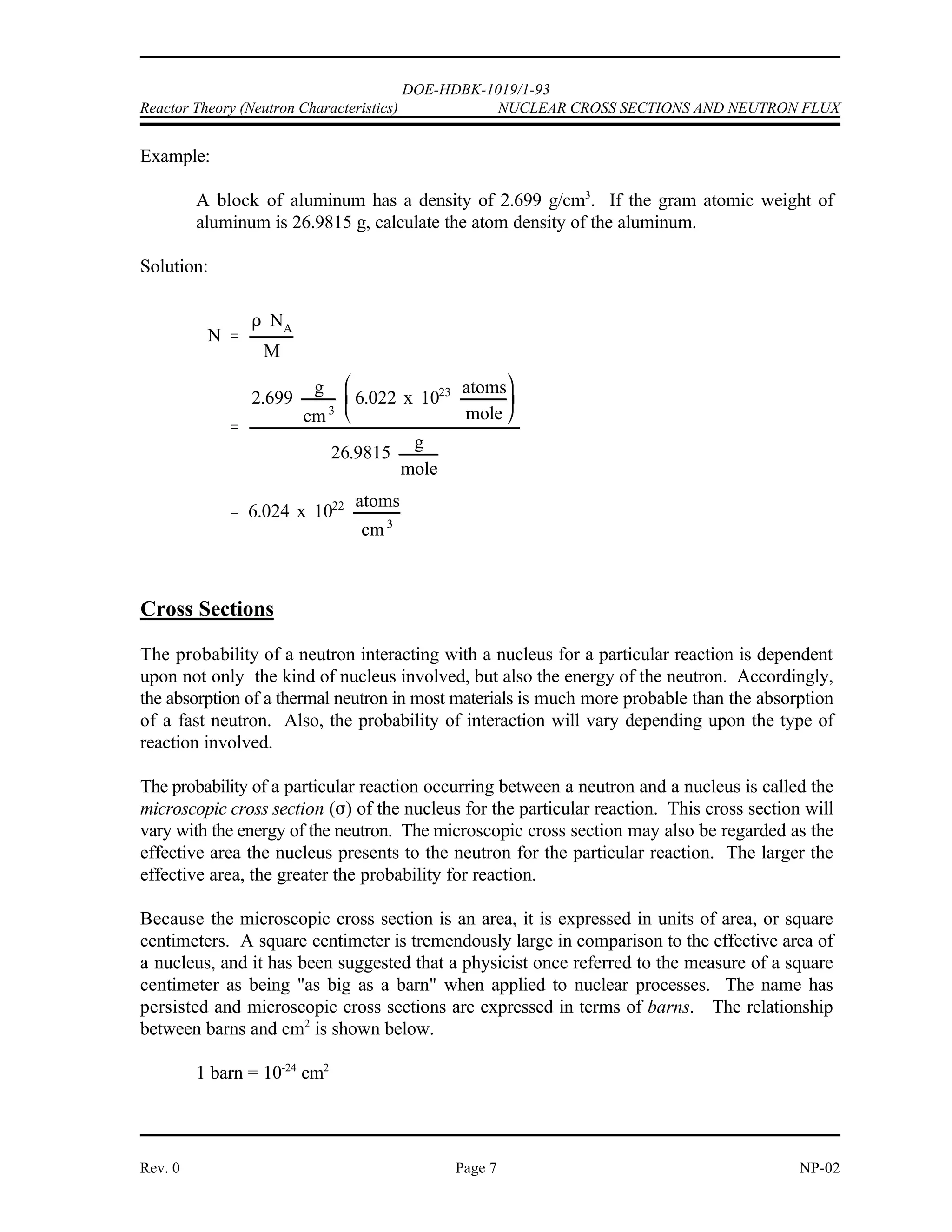 '
DOE-HDBK-1019/1-93
NUCLEAR CROSS SECTIONS AND NEUTRON FLUX Reactor Theory (Neutron Characteristics)
NP-02 Page 6 Rev. 0
Introduction
Fission neutrons are born with an average energy of about 2 MeV. These fast neutrons interact
with the reactor core materials in various absorption and scattering reactions. Collisions that
result in scattering are useful in slowing neutrons to thermal energies. Thermal neutrons may
be absorbed by fissile nuclei to produce more fissions or be absorbed in fertile material for
conversion to fissionable fuel. Absorption of neutrons in structural components, coolant, and
other non-fuel material results in the removal of neutrons without fulfilling any useful purpose.
To safely and efficiently operate a nuclear reactor it is necessary to predict the probability that
a particular absorption or scattering reaction will occur. Once these probabilities are known, if
the availability of neutrons can be determined, then the rate at which these nuclear reactions take
place can be predicted.
Atom Density
One important property of a material is the atom density. The atom density is the number of
atoms of a given type per unit volume of the material. To calculate the atom density of a
substance use Equation (2-1).
(2-1)
where:
N = atom density (atoms/cm )
3
' = density (g/cm )
3
N = Avogadro's number (6.022 x 10 atoms/mole)
A
23
M = gram atomic weight
 