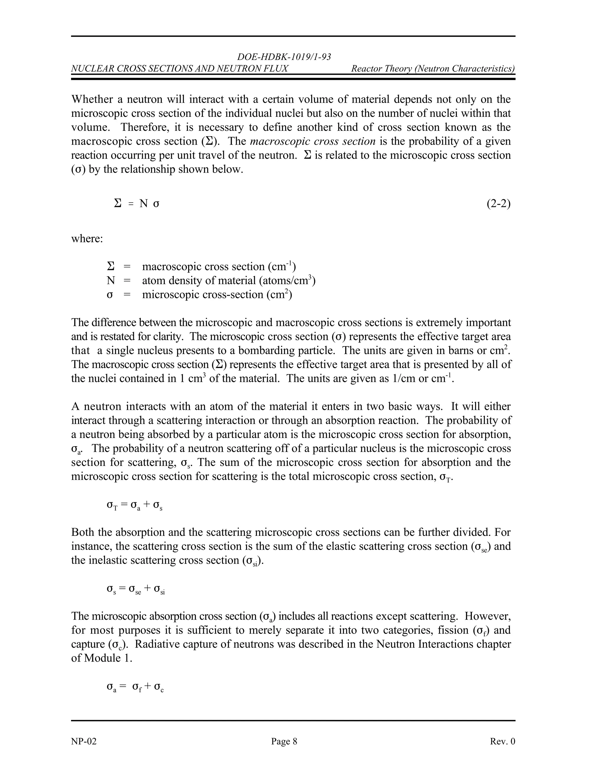 N
NA
M
2.699
g
cm3
6.022 x 1023 atoms
mole
26.9815
g
mole
6.024 x 1022 atoms
cm3
DOE-HDBK-1019/1-93
Reactor Theory (Neutron Characteristics) NUCLEAR CROSS SECTIONS AND NEUTRON FLUX
Rev. 0 Page 7 NP-02
Example:
A block of aluminum has a density of 2.699 g/cm . If the gram atomic weight of
3
aluminum is 26.9815 g, calculate the atom density of the aluminum.
Solution:
Cross Sections
The probability of a neutron interacting with a nucleus for a particular reaction is dependent
upon not only the kind of nucleus involved, but also the energy of the neutron. Accordingly,
the absorption of a thermal neutron in most materials is much more probable than the absorption
of a fast neutron. Also, the probability of interaction will vary depending upon the type of
reaction involved.
The probability of a particular reaction occurring between a neutron and a nucleus is called the
microscopic cross section ( ) of the nucleus for the particular reaction. This cross section will
vary with the energy of the neutron. The microscopic cross section may also be regarded as the
effective area the nucleus presents to the neutron for the particular reaction. The larger the
effective area, the greater the probability for reaction.
Because the microscopic cross section is an area, it is expressed in units of area, or square
centimeters. A square centimeter is tremendously large in comparison to the effective area of
a nucleus, and it has been suggested that a physicist once referred to the measure of a square
centimeter as being as big as a barn when applied to nuclear processes. The name has
persisted and microscopic cross sections are expressed in terms of barns. The relationship
between barns and cm is shown below.
2
1 barn = 10 cm
-24 2
 