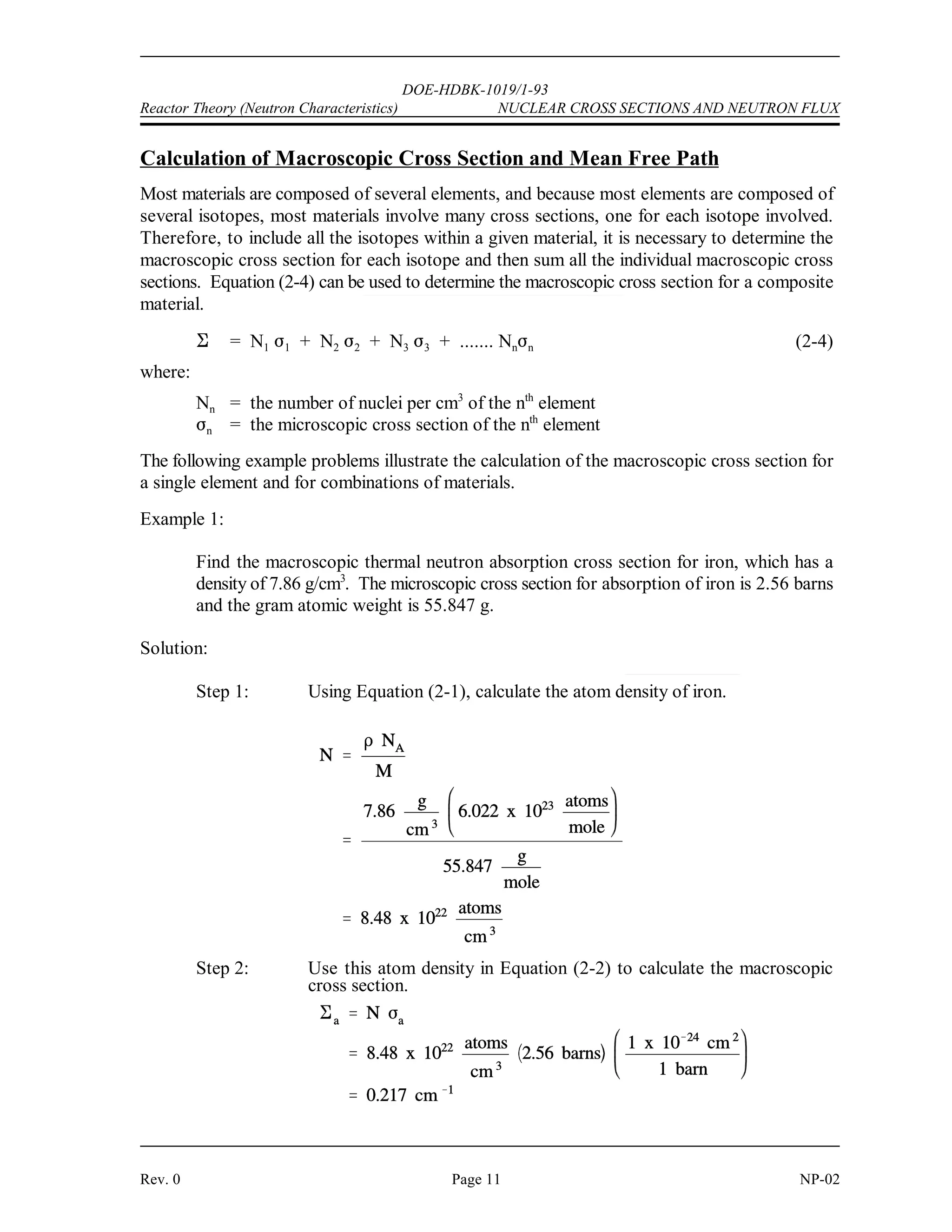 (
DOE-HDBK-1019/1-93
NUCLEAR CROSS SECTIONS AND NEUTRON FLUX Reactor Theory (Neutron Characteristics)
NP-02 Page 10 Rev. 0
Assuming that uranium-236 has a nuclear quantum energy level at 6.8 MeV above its ground
state, calculate the kinetic energy a neutron must possess to undergo resonant absorption in
uranium-235 at this resonance energy level.
BE = [Mass( U) + Mass(neutron) - Mass( U)] x 931 MeV/amu
235 236
BE = (235.043925 + 1.008665 - 236.045563) x 931 MeV/amu
BE = (0.007025 amu) x 931 MeV/amu = 6.54 MeV
6.8 MeV - 6.54 MeV = 0.26 MeV
The difference between the binding energy and the quantum energy level equals the amount of
kinetic energy the neutron must possess. The typical heavy nucleus will have many closely-
spaced resonances starting in the low energy (eV) range. This is because heavy nuclei are
complex and have more possible configurations and corresponding energy states. Light nuclei,
being less complex, have fewer possible energy states and fewer resonances that are sparsely
distributed at higher energy levels.
For higher neutron energies, the absorption cross section steadily decreases as the energy of the
neutron increases. This is called the fast neutron region. In this region the absorption cross
sections are usually less than 10 barns.
With the exception of hydrogen, for which the value is fairly large, the elastic scattering cross
sections are generally small, for example, 5 barns to 10 barns. This is close to the magnitude
of the actual geometric cross sectional area expected for atomic nuclei. In potential scattering,
the cross section is essentially constant and independent of neutron energy. Resonance elastic
scattering and inelastic scattering exhibit resonance peaks similar to those associated with
absorption cross sections. The resonances occur at lower energies for heavy nuclei than for light
nuclei. In general, the variations in scattering cross sections are very small when compared to
the variations that occur in absorption cross sections.
Mean Free Path
If a neutron has a certain probability of undergoing a particular interaction in one centimeter of
travel, then the inverse of this value describes how far the neutron will travel (in the average
case) before undergoing an interaction. This average distance traveled by a neutron before
interaction is known as the mean free path for that interaction and is represented by the symbol
. The relationship between the mean free path () and the macroscopic cross section (*) is
shown below.
(2-3)
 