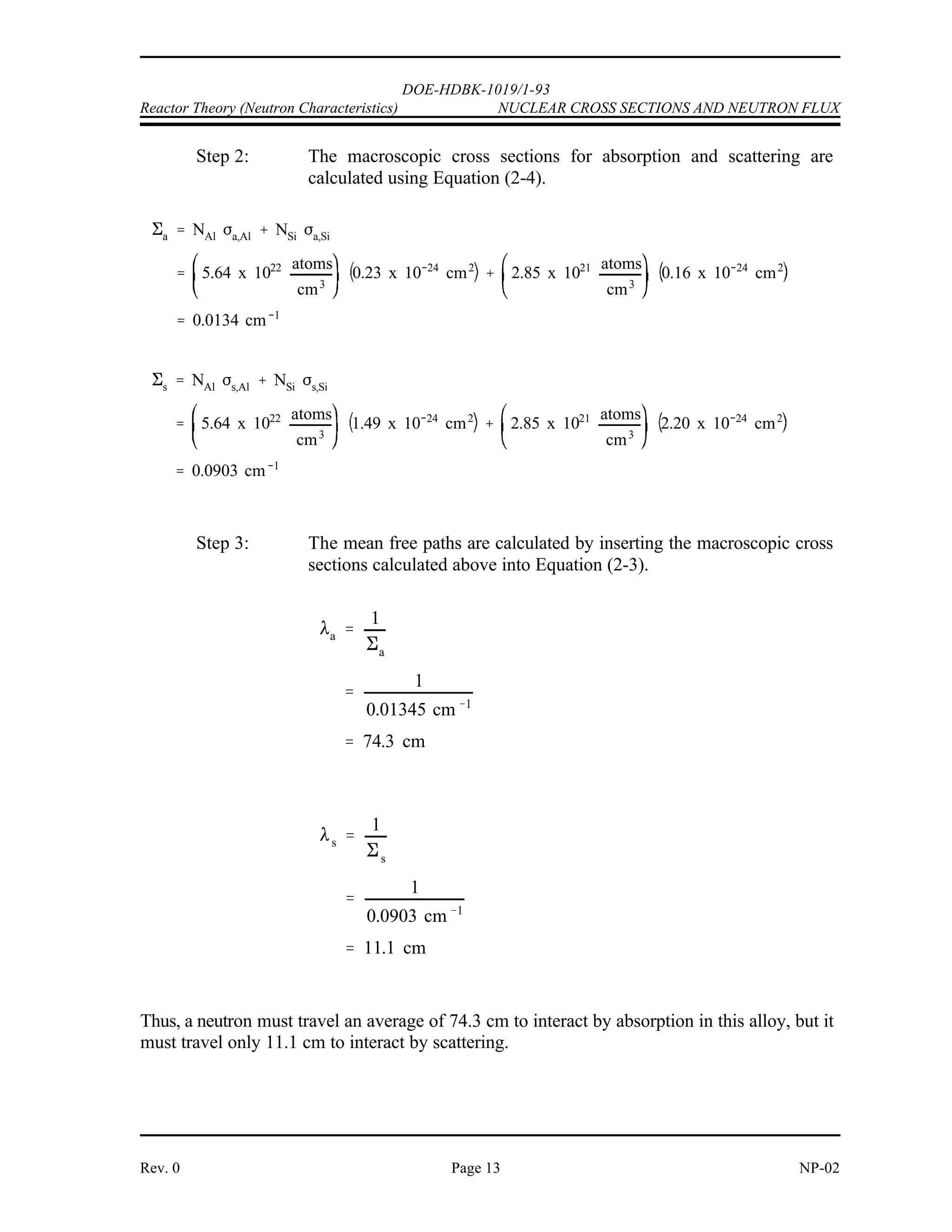 '






'




DOE-HDBK-1019/1-93
NUCLEAR CROSS SECTIONS AND NEUTRON FLUX Reactor Theory (Neutron Characteristics)
NP-02 Page 12 Rev. 0
Example 2:
An alloy is composed of 95% aluminum and 5% silicon (by weight). The density of the
alloy is 2.66 g/cm . Properties of aluminum and silicon are shown below.
3
Element Gram Atomic Weight ) )
a (barns) s (barns)
Aluminum 26.9815 0.23 1.49
Silicon 28.0855 0.16 2.20
1. Calculate the atom densities for the aluminum and silicon.
2. Determine the absorption and scattering macroscopic cross sections for thermal
neutrons.
3. Calculate the mean free paths for absorption and scattering.
Solution:
Step 1: The density of the aluminum will be 95% of the total density. Using
Equation (2-1) yields the atom densities.
 