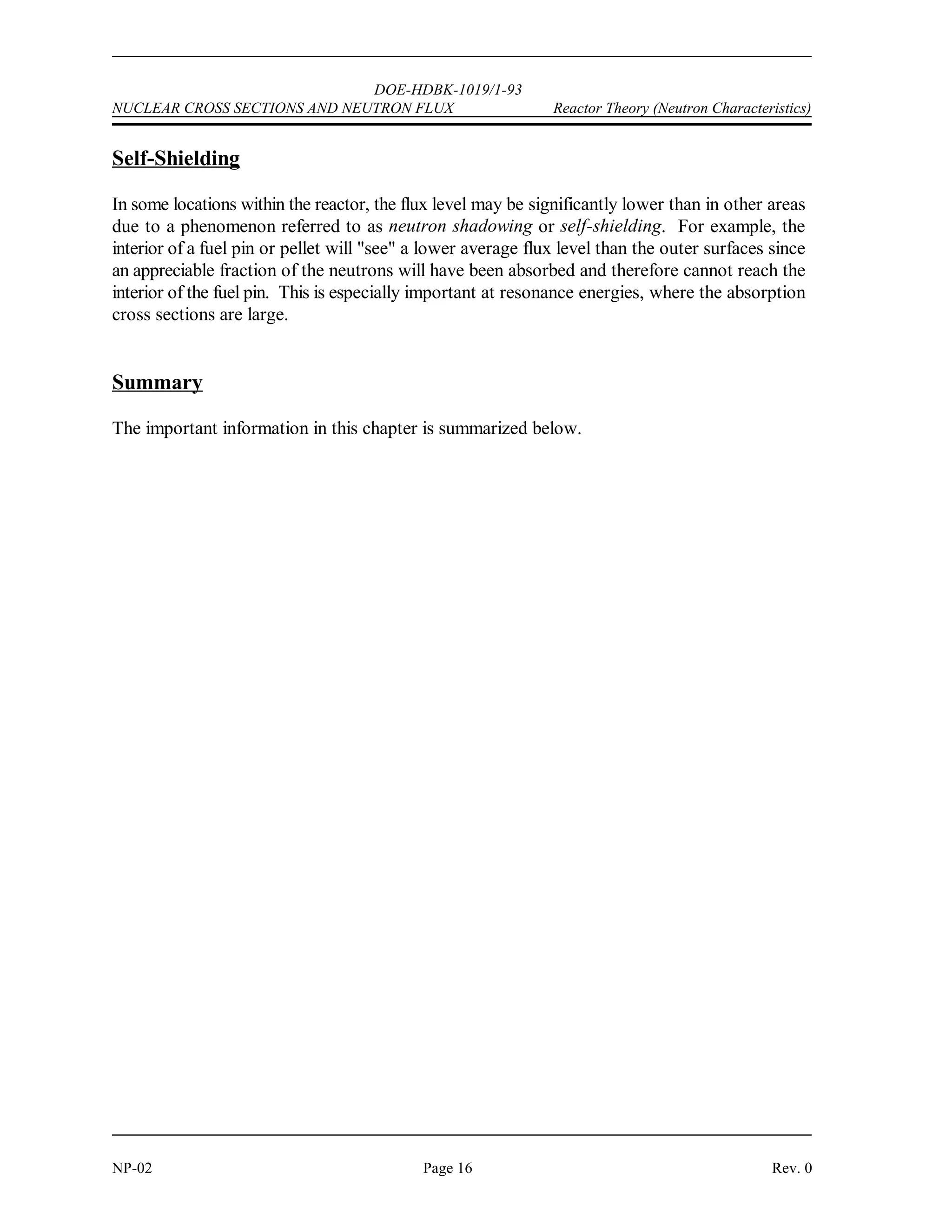 DOE-HDBK-1019/1-93
Reactor Theory (Neutron Characteristics) NUCLEAR CROSS SECTIONS AND NEUTRON FLUX
Rev. 0 Page 15 NP-02
Neutron Flux
Macroscopic cross sections for neutron reactions with materials determine the probability of one
neutron undergoing a specific reaction per centimeter of travel through that material. If one
wants to determine how many reactions will actually occur, it is necessary to know how many
neutrons are traveling through the material and how many centimeters they travel each second.
It is convenient to consider the number of neutrons existing in one cubic centimeter at any one
instant and the total distance they travel each second while in that cubic centimeter. The number
of neutrons existing in a cm of material at any instant is called neutron density and is
3
represented by the symbol n with units of neutrons/cm . The total distance these neutrons can
3
travel each second will be determined by their velocity.
A good way of defining neutron flux (1) is to consider it to be the total path length covered by
all neutrons in one cubic centimeter during one second. Mathematically, this is the equation
below.
1 = n v (2-5)
where:
1 = neutron flux (neutrons/cm -sec)
2
n = neutron density (neutrons/cm )
3
v = neutron velocity (cm/sec)
The term neutron flux in some applications (for example, cross section measurement) is used
as parallel beams of neutrons traveling in a single direction. The intensity (I) of a neutron beam
is the product of the neutron density times the average neutron velocity. The directional beam
intensity is equal to the number of neutrons per unit area and time (neutrons/cm -sec) falling on
2
a surface perpendicular to the direction of the beam.
One can think of the neutron flux in a reactor as being comprised of many neutron beams
traveling in various directions. Then, the neutron flux becomes the scalar sum of these
directional flux intensities (added as numbers and not vectors), that is, 1 = I + I + I +...I .
1 2 3 n
Since the atoms in a reactor do not interact preferentially with neutrons from any particular
direction, all of these directional beams contribute to the total rate of reaction. In reality, at a
given point within a reactor, neutrons will be traveling in all directions.
 