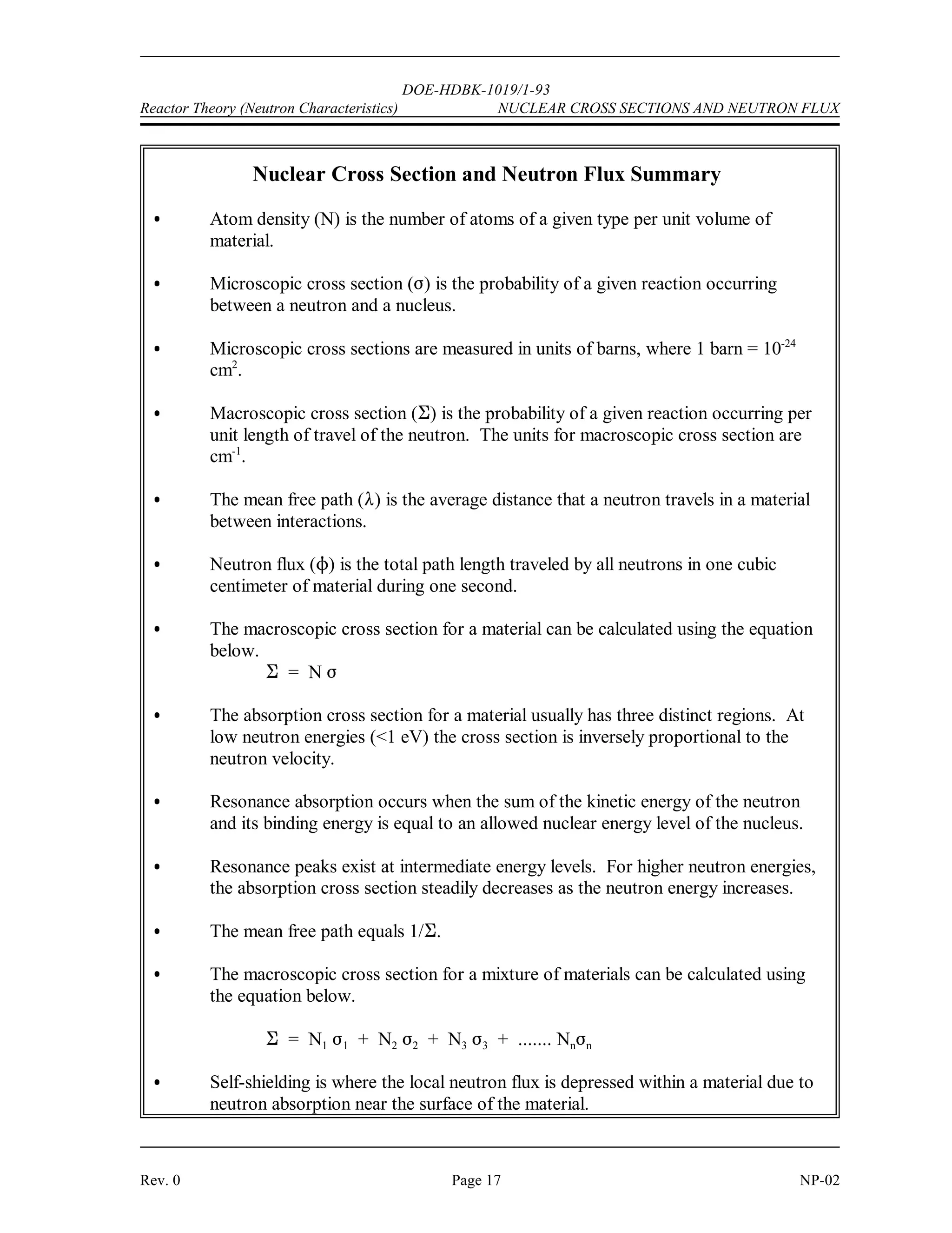 DOE-HDBK-1019/1-93
NUCLEAR CROSS SECTIONS AND NEUTRON FLUX Reactor Theory (Neutron Characteristics)
NP-02 Page 16 Rev. 0
Self-Shielding
In some locations within the reactor, the flux level may be significantly lower than in other areas
due to a phenomenon referred to as neutron shadowing or self-shielding. For example, the
interior of a fuel pin or pellet will see a lower average flux level than the outer surfaces since
an appreciable fraction of the neutrons will have been absorbed and therefore cannot reach the
interior of the fuel pin. This is especially important at resonance energies, where the absorption
cross sections are large.
Summary
The important information in this chapter is summarized below.
 