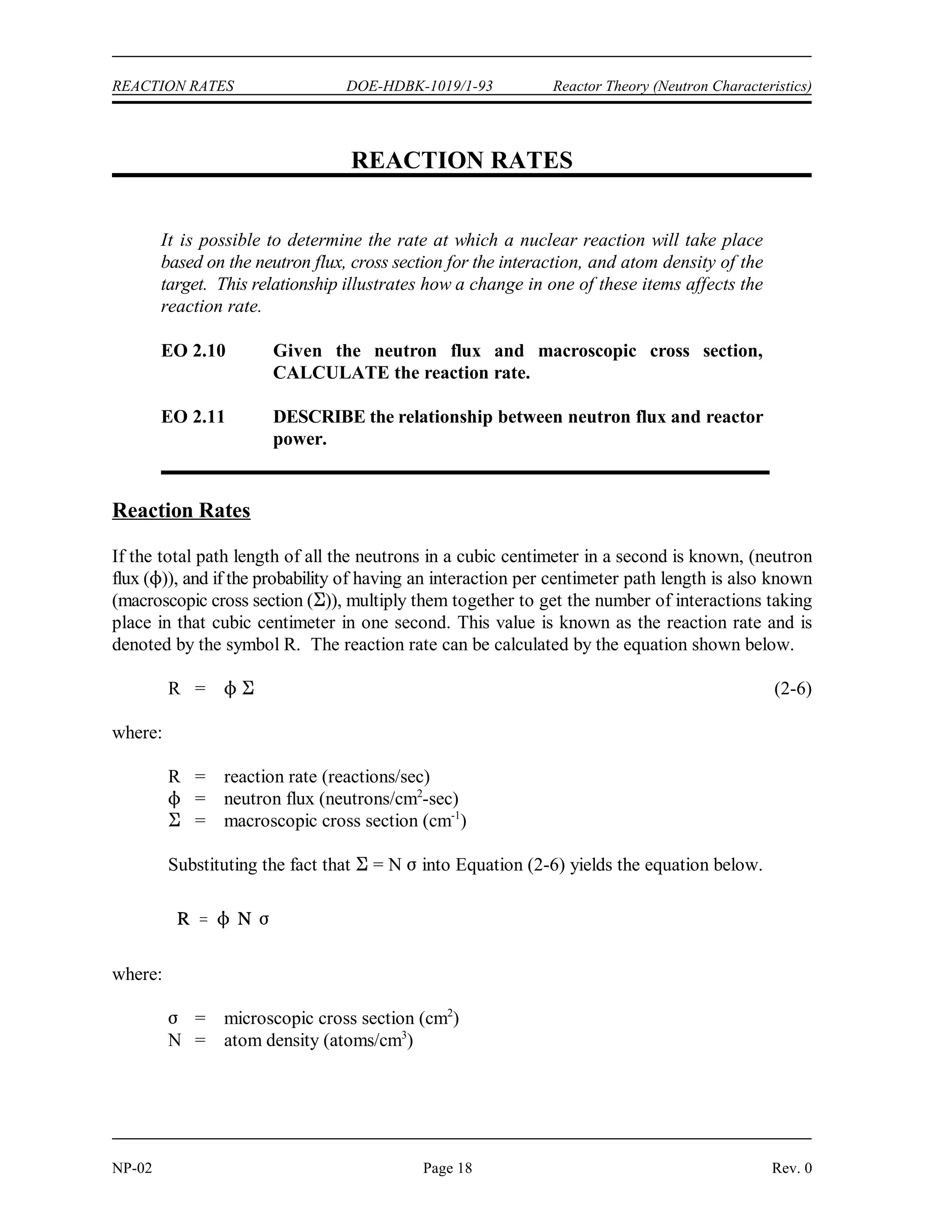 DOE-HDBK-1019/1-93
Reactor Theory (Neutron Characteristics) NUCLEAR CROSS SECTIONS AND NEUTRON FLUX
Rev. 0 Page 17 NP-02
Nuclear Cross Section and Neutron Flux Summary
 Atom density (N) is the number of atoms of a given type per unit volume of
material.
 Microscopic cross section ()) is the probability of a given reaction occurring
between a neutron and a nucleus.
 Microscopic cross sections are measured in units of barns, where 1 barn = 10-24
cm .
2
 Macroscopic cross section (*) is the probability of a given reaction occurring per
unit length of travel of the neutron. The units for macroscopic cross section are
cm .
-1
 The mean free path () is the average distance that a neutron travels in a material
between interactions.
 Neutron flux (1) is the total path length traveled by all neutrons in one cubic
centimeter of material during one second.
 The macroscopic cross section for a material can be calculated using the equation
below.
* = N )
 The absorption cross section for a material usually has three distinct regions. At
low neutron energies (1 eV) the cross section is inversely proportional to the
neutron velocity.
 Resonance absorption occurs when the sum of the kinetic energy of the neutron
and its binding energy is equal to an allowed nuclear energy level of the nucleus.
 Resonance peaks exist at intermediate energy levels. For higher neutron energies,
the absorption cross section steadily decreases as the neutron energy increases.
 The mean free path equals 1/*.
 The macroscopic cross section for a mixture of materials can be calculated using
the equation below.
* = N ) + N ) + N ) + ....... N )
1 1 2 2 3 3 n n
 Self-shielding is where the local neutron flux is depressed within a material due to
neutron absorption near the surface of the material.
 