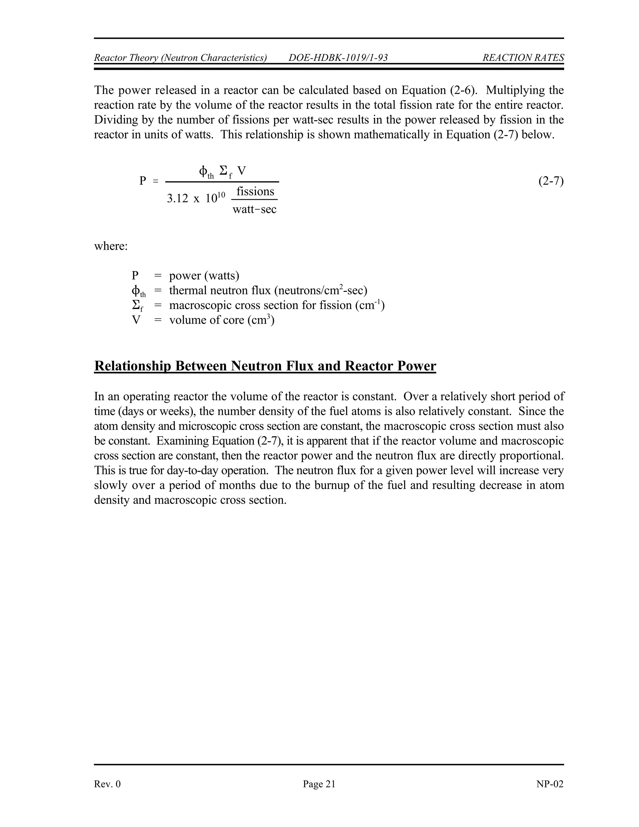 Rf N f
f
Rf
N
1.29 x 1012 fissions
cm3
sec
1 x 1020 atoms
cm3
3 x 1013 neutrons
cm2
sec
4.3 x 10 22
cm2 1 barn
1 x 10 24
cm2
430 barns
1 watt
1 erg
1 x 10 7
watt sec
1 MeV
1.602 x 10 6
erg
1 fission
200 MeV
3.12 x 1010 fissions
second
REACTION RATES DOE-HDBK-1019/1-93 Reactor Theory (Neutron Characteristics)
NP-02 Page 20 Rev. 0
Step 2: To find the microscopic cross section, replace with (N x ) and solve
f f
for .
f
Reactor Power Calculation
Multiplying the reaction rate per unit volume by the total volume of the core results in the total
number of reactions occurring in the core per unit time. If the amount of energy involved in each
reaction were known, it would be possible to determine the rate of energy release (power) due
to a certain reaction.
In a reactor where the average energy per fission is 200 MeV, it is possible to determine the
number of fissions per second that are necessary to produce one watt of power using the
following conversion factors.
1 fission = 200 MeV
1 MeV = 1.602 x 10 ergs
-6
1 erg = 1 x 10 watt-sec
-7
This is equivalent to stating that 3.12 x 10 fissions release 1 watt-second of energy.
10
 