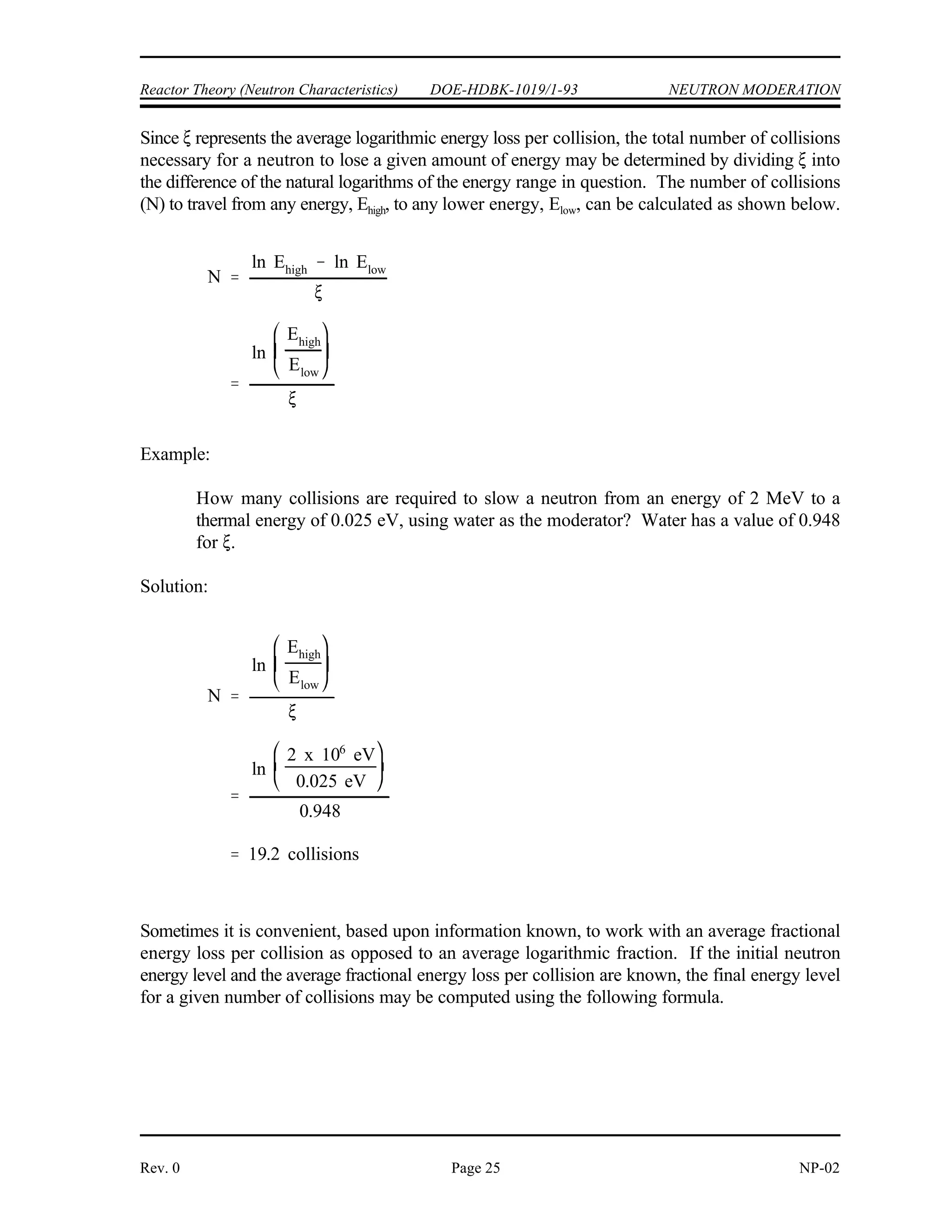 ln Ei ln Ef
ln
Ei
Ef
2
A
2
3
NEUTRON MODERATION DOE-HDBK-1019/1-93 Reactor Theory (Neutron Characteristics)
NP-02 Page 24 Rev. 0
The ideal moderating material (moderator) should have the following nuclear properties.
large scattering cross section
small absorption cross section
large energy loss per collision
A convenient measure of energy loss per collision is the logarithmic energy decrement. The
average logarithmic energy decrement is the average decrease per collision in the logarithm of
the neutron energy. This quantity is represented by the symbol (Greek letter xi).
(2-8)
where:
= average logarithmic energy decrement
E = average initial neutron energy
i
E = average final neutron energy
f
The symbol is commonly called the average logarithmic energy decrement because of the fact
that a neutron loses, on the average, a fixed fraction of its energy per scattering collision. Since
the fraction of energy retained by a neutron in a single elastic collision is a constant for a given
material, is also a constant. Because it is a constant for each type of material and does not
depend upon the initial neutron energy, is a convenient quantity for assessing the moderating
ability of a material.
The values for the lighter nuclei are tabulated in a variety of sources. The following commonly
used approximation may be used when a tabulated value is not available.
This approximation is relatively accurate for mass numbers (A) greater than 10, but for some low
values of A it may be in error by over three percent.
 