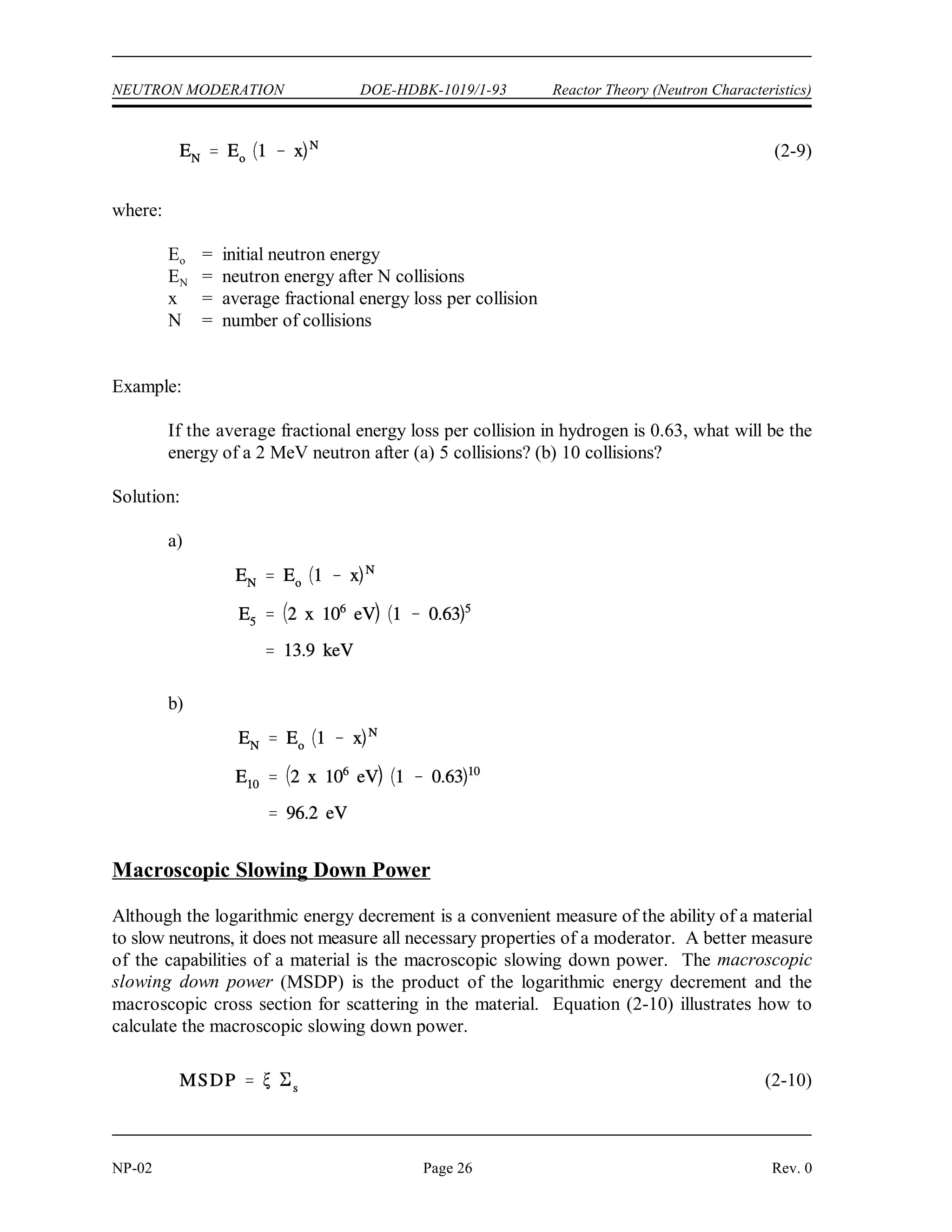 N
ln Ehigh ln Elow
ln
Ehigh
Elow
N
ln
Ehigh
Elow
ln
2 x 106
eV
0.025 eV
0.948
19.2 collisions
Reactor Theory (Neutron Characteristics) DOE-HDBK-1019/1-93 NEUTRON MODERATION
Rev. 0 Page 25 NP-02
Since represents the average logarithmic energy loss per collision, the total number of collisions
necessary for a neutron to lose a given amount of energy may be determined by dividing into
the difference of the natural logarithms of the energy range in question. The number of collisions
(N) to travel from any energy, E , to any lower energy, E , can be calculated as shown below.
high low
Example:
How many collisions are required to slow a neutron from an energy of 2 MeV to a
thermal energy of 0.025 eV, using water as the moderator? Water has a value of 0.948
for .
Solution:
Sometimes it is convenient, based upon information known, to work with an average fractional
energy loss per collision as opposed to an average logarithmic fraction. If the initial neutron
energy level and the average fractional energy loss per collision are known, the final energy level
for a given number of collisions may be computed using the following formula.
 