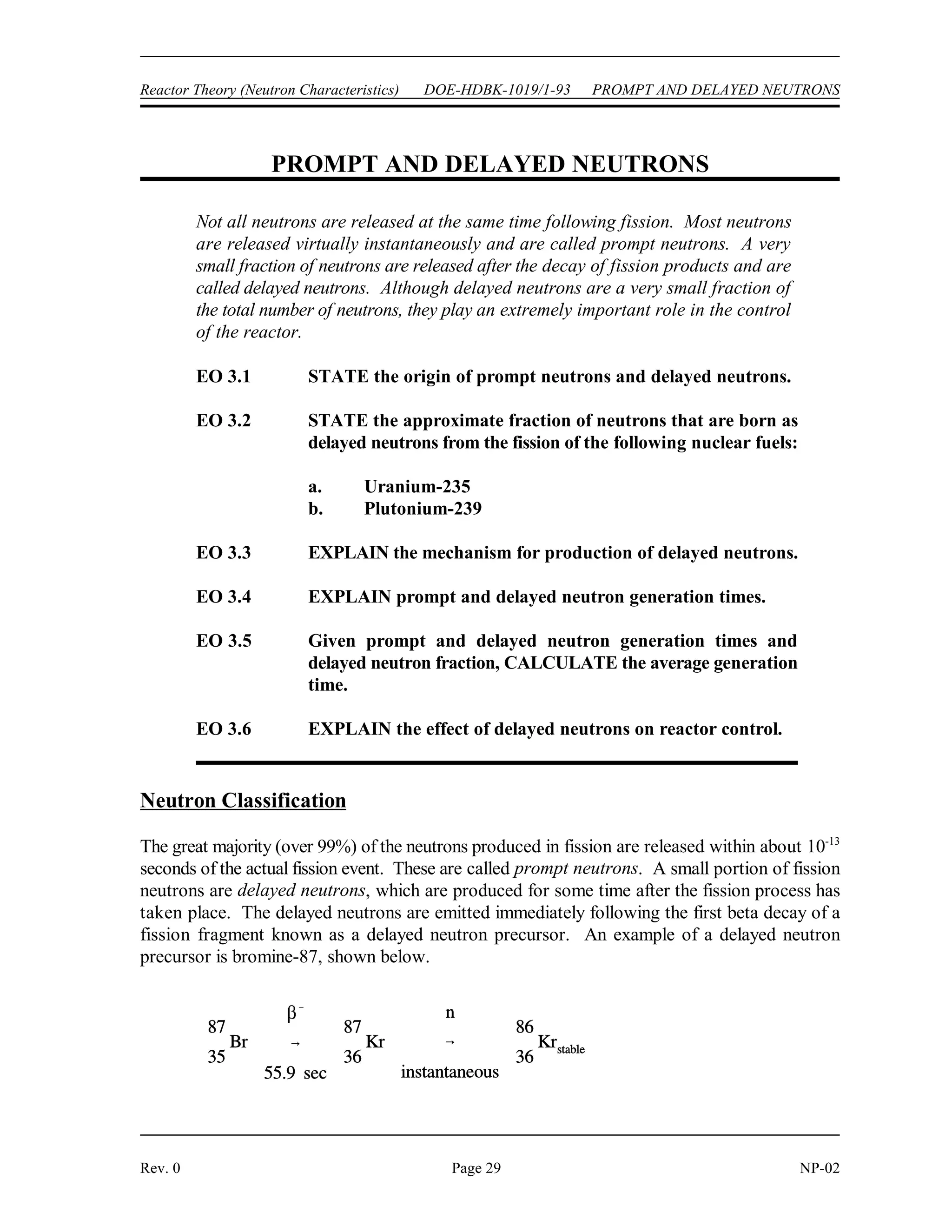 NEUTRON MODERATION DOE-HDBK-1019/1-93 Reactor Theory (Neutron Characteristics)
NP-02 Page 28 Rev. 0
Summary
The important information in this chapter is summarized below.
Neutron Moderation Summary
 Thermalization is the process of reducing the energy level of a neutron from the
energy level at which it is produced to an energy level in the thermal range.
 The moderator is the reactor material that is present for the purpose of
thermalizing neutrons.
 Moderating ratio is the ratio of the macroscopic slowing down power to the
macroscopic cross section for absorption.
 The average logarithmic energy decrement (!) is the average change in the
logarithm of neutron energy per collision.
 Macroscopic slowing down power is the product of the average logarithmic energy
decrement and the macroscopic cross section for scattering.
 There are three desirable characteristics of a moderator.
1. large scattering cross section
2. small absorption cross section
3. large energy loss per collision
 The energy loss after a specified number of collisions can be calculated using the
equation below.
E = E (1 - x)
N o
N
 