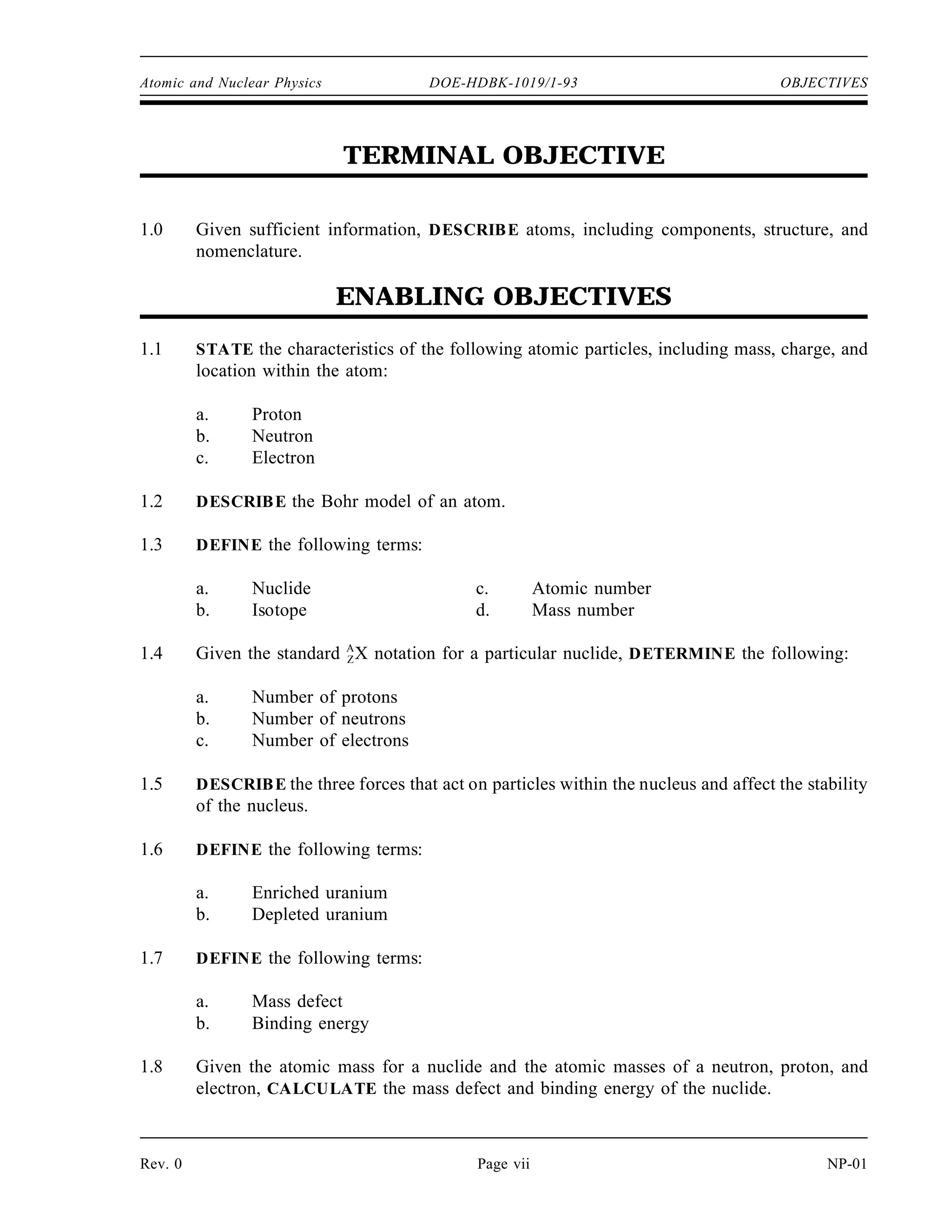 Atomic and Nuclear Physics DOE-HDBK-1019/1-93 OBJECTIVES
TERMINAL OBJECTIVE
1.0 Given sufficient information, DESCRIBE atoms, including components, structure, and
nomenclature.
ENABLING OBJECTIVES
1.1 STATE the characteristics of the following atomic particles, including mass, charge, and
location within the atom:
a. Proton
b. Neutron
c. Electron
1.2 DESCRIBE the Bohr model of an atom.
1.3 DEFINE the following terms:
a. Nuclide c. Atomic number
b. Isotope d. Mass number
1.4 Given the standard A
ZX notation for a particular nuclide, DETERMINE the following:
a. Number of protons
b. Number of neutrons
c. Number of electrons
1.5 DESCRIBE the three forces that act on particles within the nucleus and affect the stability
of the nucleus.
1.6 DEFINE the following terms:
a. Enriched uranium
b. Depleted uranium
1.7 DEFINE the following terms:
a. Mass defect
b. Binding energy
1.8 Given the atomic mass for a nuclide and the atomic masses of a neutron, proton, and
electron, CALCULATE the mass defect and binding energy of the nuclide.
Rev. 0 Page vii NP-01
 