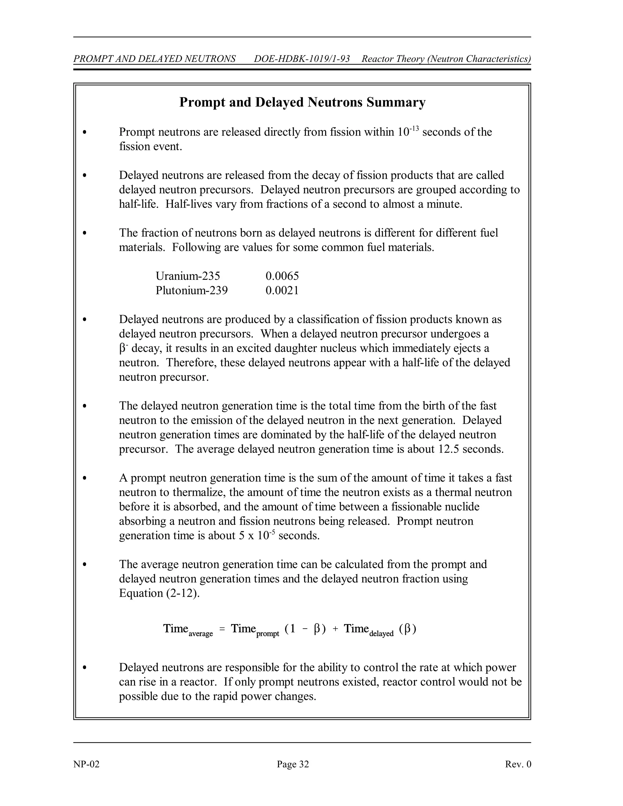 Reactor Theory (Neutron Characteristics) DOE-HDBK-1019/1-93 PROMPT AND DELAYED NEUTRONS
Rev. 0 Page 31 NP-02
On the other hand, the average generation time for the six delayed neutron groups is the total
time from the birth of the fast neutron to the emission of the delayed neutron. Again, three time
intervals are involved: (a) the time it takes a fast neutron to slow down to thermal energy,
(b) the time the thermal neutron exists prior to absorption, and (c) the average time from neutron
absorption to neutron emission by the six precursor groups. The average time for decay of
precursors from uranium-235 is 12.5 seconds. The other terms in the delayed neutron
generation time are insignificant when compared to this value, and the average delayed neutron
generation time becomes  12.5 seconds.
A neutron generation time in the range of 10 seconds to 10 seconds or faster could result in
-4 -5
very rapid power excursions, and control would not be possible without the dependence upon
delayed neutrons to slow down the rate of the reaction. The average generation time, and hence
the rate that power can rise, is determined largely by the delayed neutron generation time. The
following equation shows this mathematically.
(2-12)
Example:
Assume a prompt neutron generation time for a particular reactor of 5 x 10 seconds and
-5
a delayed neutron generation time of 12.5 seconds. If  is 0.0065, calculate the average
generation time.
Solution:
This example demonstrates the effect delayed neutrons have on the neutron generation time and
thus reactor control. If a reactor were to be operated in a sustained chain reaction using only
prompt neutrons ( = 0), the generation time from the previous example would be about
5 x 10 seconds. However, by operating the reactor such that a 0.0065 fraction of neutrons are
-5
delayed, the generation life time is extended to 0.0813 seconds, providing time for adequate
operator control. Therefore, although only a small fraction of the total neutron population,
delayed neutrons are extremely important to the control and maintenance of a sustained fission
chain reaction.
Summary
The important information in this chapter is summarized on the following page.
 