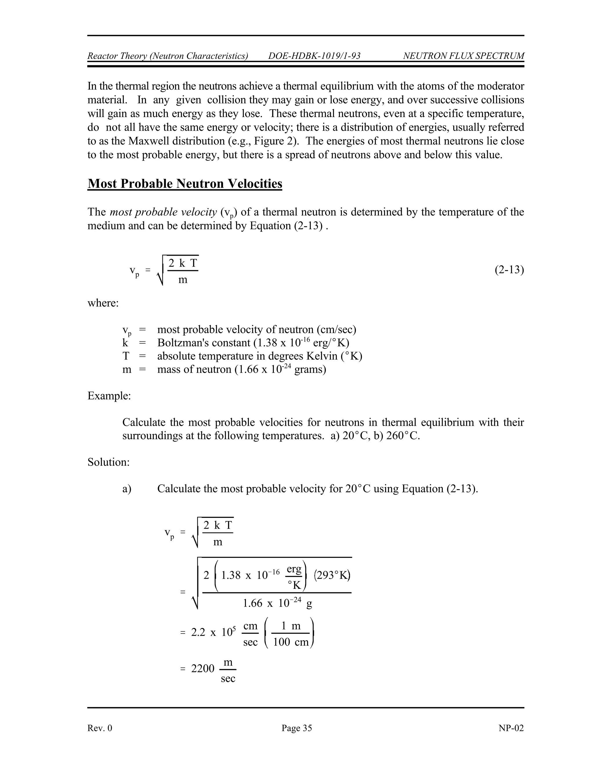 NEUTRON FLUX SPECTRUM DOE-HDBK-1019/1-93 Reactor Theory (Neutron Characteristics)
NP-02 Page 34 Rev. 0
Figure 3 Comparison of Neutron Flux Spectra for
Thermal and Fast Breeder Reactor
Thermal and Fast Breeder Reactor Neutron Spectra
The spectrum of neutron energies produced by fission varies significantly from the energy
spectrum, or flux, existing in a reactor at a given time. Figure 3 illustrates the difference in
neutron flux spectra between a thermal reactor and a fast breeder reactor. The energy
distribution of neutrons from fission is essentially the same for both reactors, so the differences
in the curve shapes may be attributed to the neutron moderation or slowing down effects.
No attempt is made to thermalize or slow down neutrons in the fast breeder reactor (liquid metal
cooled); therefore, an insignificant number of neutrons exist in the thermal range. For the
thermal reactor (water moderated), the spectrum of neutrons in the fast region ( 0.1 MeV) has
a shape similar to that for the spectrum of neutrons emitted by the fission process.
In the thermal reactor, the flux in the intermediate energy region (1 eV to 0.1 MeV) has
approximately a 1/E dependence. That is, if the energy (E) is halved, the flux doubles. This
1/E dependence is caused by the slowing down process, where elastic collisions remove a
constant fraction of the neutron energy per collision (on the average), independent of energy;
thus, the neutron loses larger amounts of energy per collision at higher energies than at lower
energies. The fact that the neutrons lose a constant fraction of energy per collision causes the
neutrons to tend to pile up at lower energies, that is, a greater number of neutrons exist at the
lower energies as a result of this behavior.
 