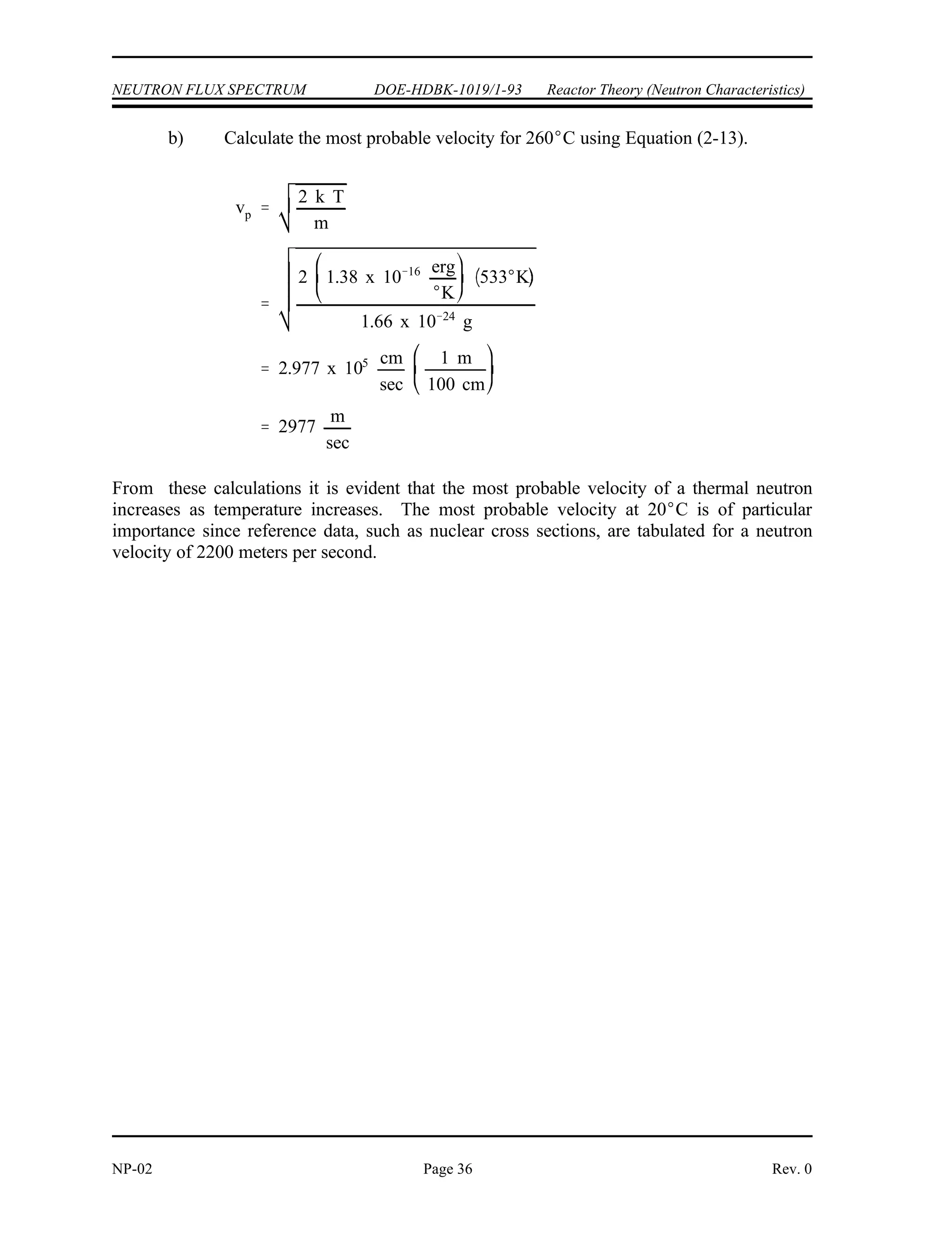 vp
2 k T
m
vp
2 k T
m
2 1.38 x 10 16 erg
K
293 K
1.66 x 10 24
g
2.2 x 105 cm
sec
1 m
100 cm
2200
m
sec
Reactor Theory (Neutron Characteristics) DOE-HDBK-1019/1-93 NEUTRON FLUX SPECTRUM
Rev. 0 Page 35 NP-02
In the thermal region the neutrons achieve a thermal equilibrium with the atoms of the moderator
material. In any given collision they may gain or lose energy, and over successive collisions
will gain as much energy as they lose. These thermal neutrons, even at a specific temperature,
do not all have the same energy or velocity; there is a distribution of energies, usually referred
to as the Maxwell distribution (e.g., Figure 2). The energies of most thermal neutrons lie close
to the most probable energy, but there is a spread of neutrons above and below this value.
Most Probable Neutron Velocities
The most probable velocity (v ) of a thermal neutron is determined by the temperature of the
p
medium and can be determined by Equation (2-13) .
(2-13)
where:
v = most probable velocity of neutron (cm/sec)
p
k = Boltzman's constant (1.38 x 10 erg/ K)
-16
T = absolute temperature in degrees Kelvin ( K)
m = mass of neutron (1.66 x 10 grams)
-24
Example:
Calculate the most probable velocities for neutrons in thermal equilibrium with their
surroundings at the following temperatures. a) 20 C, b) 260 C.
Solution:
a) Calculate the most probable velocity for 20 C using Equation (2-13).
 