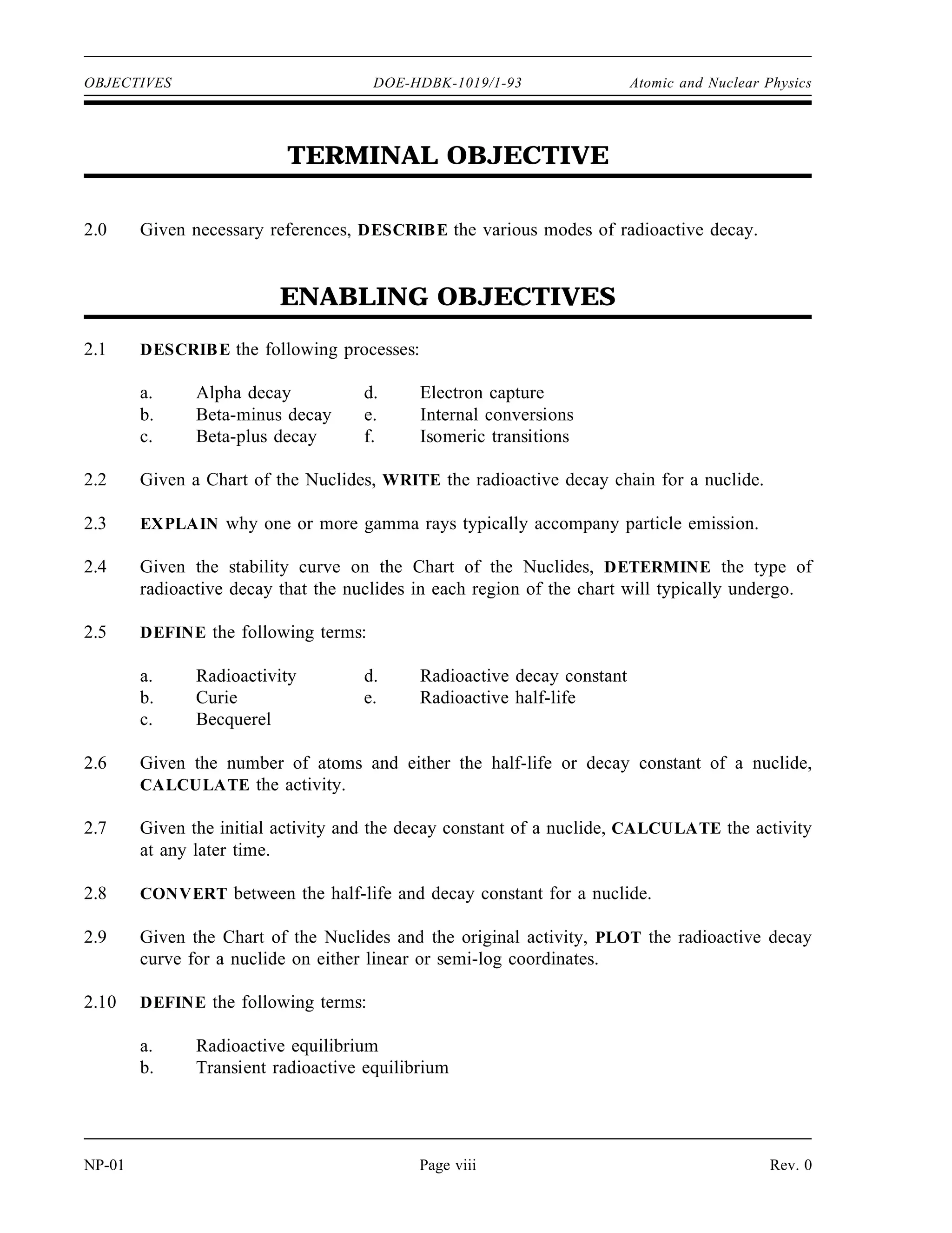 OBJECTIVES DOE-HDBK-1019/1-93 Atomic and Nuclear Physics
TERMINAL OBJECTIVE
2.0 Given necessary references, DESCRIBE the various modes of radioactive decay.
ENABLING OBJECTIVES
2.1 DESCRIBE the following processes:
a. Alpha decay d. Electron capture
b. Beta-minus decay e. Internal conversions
c. Beta-plus decay f. Isomeric transitions
2.2 Given a Chart of the Nuclides, WRITE the radioactive decay chain for a nuclide.
2.3 EXPLAIN why one or more gamma rays typically accompany particle emission.
2.4 Given the stability curve on the Chart of the Nuclides, DETERMINE the type of
radioactive decay that the nuclides in each region of the chart will typically undergo.
2.5 DEFINE the following terms:
a. Radioactivity d. Radioactive decay constant
b. Curie e. Radioactive half-life
c. Becquerel
2.6 Given the number of atoms and either the half-life or decay constant of a nuclide,
CALCULATE the activity.
2.7 Given the initial activity and the decay constant of a nuclide, CALCULATE the activity
at any later time.
2.8 CONVERT between the half-life and decay constant for a nuclide.
2.9 Given the Chart of the Nuclides and the original activity, PLOT the radioactive decay
curve for a nuclide on either linear or semi-log coordinates.
2.10 DEFINE the following terms:
a. Radioactive equilibrium
b. Transient radioactive equilibrium
NP-01 Page viii Rev. 0
 