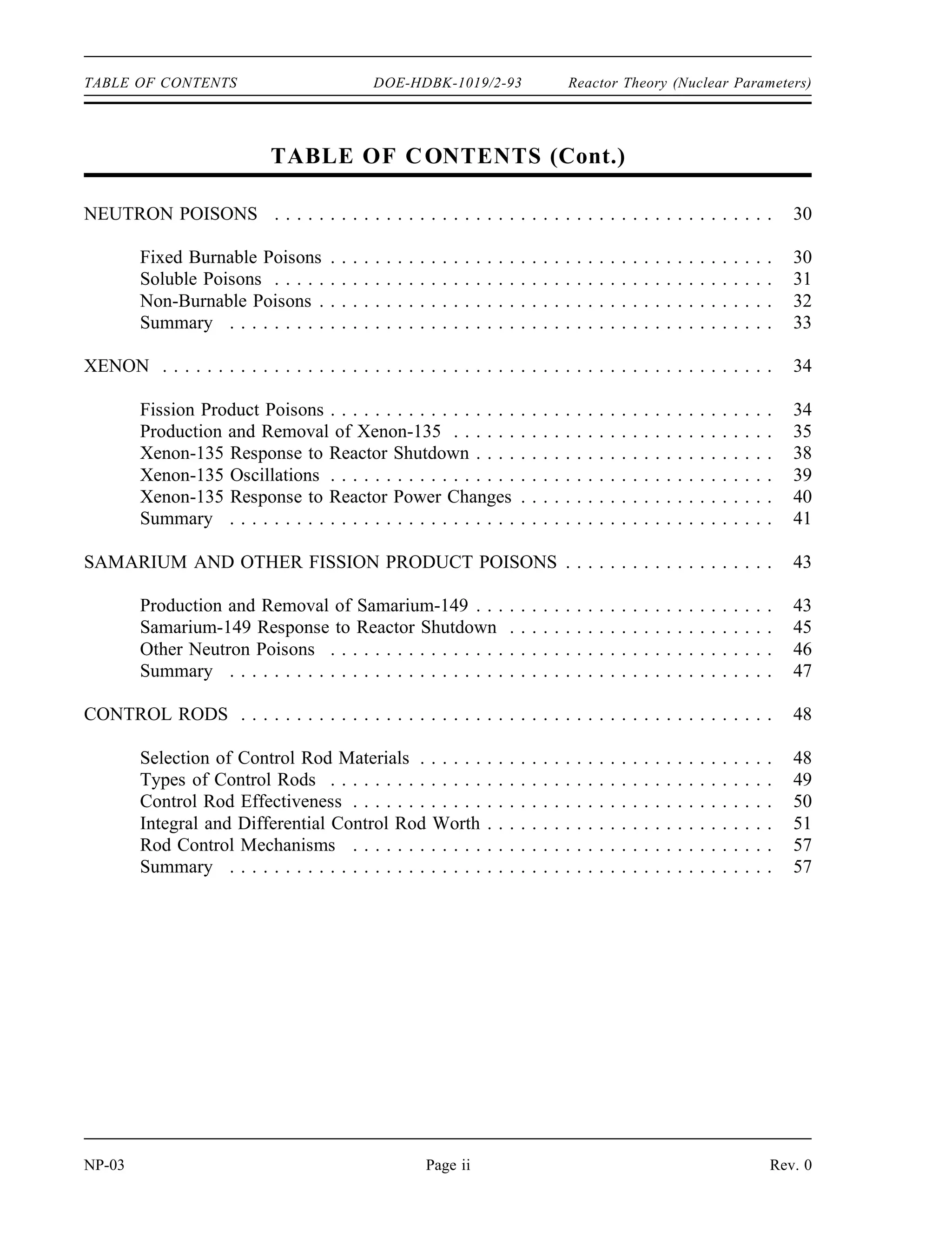 Reactor Theory (Nuclear Parameters) DOE-HDBK-1019/2-93 TABLE OF CONTENTS
TABLE OF CONTENTS
LIST OF FIGURES . . . . . . . . . . . . . . . . . . . . . . . . . . . . . . . . . . . . . . . . . . . . . . . . iii
LIST OF TABLES . . . . . . . . . . . . . . . . . . . . . . . . . . . . . . . . . . . . . . . . . . . . . . . . . iv
REFERENCES . . . . . . . . . . . . . . . . . . . . . . . . . . . . . . . . . . . . . . . . . . . . . . . . . . . v
OBJECTIVES . . . . . . . . . . . . . . . . . . . . . . . . . . . . . . . . . . . . . . . . . . . . . . . . . . . . vi
NEUTRON LIFE CYCLE . . . . . . . . . . . . . . . . . . . . . . . . . . . . . . . . . . . . . . . . . . . . 1
Infinite Multiplication Factor, k∞ . . . . . . . . . . . . . . . . . . . . . . . . . . . . . . . . . . . . 2
Four Factor Formula . . . . . . . . . . . . . . . . . . . . . . . . . . . . . . . . . . . . . . . . . . . 2
Fast Fission Factor, ( ) . . . . . . . . . . . . . . . . . . . . . . . . . . . . . . . . . . . . . . . . . 3
Resonance Escape Probability, (p) . . . . . . . . . . . . . . . . . . . . . . . . . . . . . . . . . 3
Thermal Utilization Factor, (f) . . . . . . . . . . . . . . . . . . . . . . . . . . . . . . . . . . . . 4
Reproduction Factor, (η) . . . . . . . . . . . . . . . . . . . . . . . . . . . . . . . . . . . . . . . . 6
Effective Multiplication Factor . . . . . . . . . . . . . . . . . . . . . . . . . . . . . . . . . . . . 8
Fast Non-Leakage Probability ( f) . . . . . . . . . . . . . . . . . . . . . . . . . . . . . . . . . 9
Thermal Non-Leakage Probability ( t) . . . . . . . . . . . . . . . . . . . . . . . . . . . . . . . 9
Six Factor Formula . . . . . . . . . . . . . . . . . . . . . . . . . . . . . . . . . . . . . . . . . . . 10
Neutron Life Cycle of a Fast Reactor . . . . . . . . . . . . . . . . . . . . . . . . . . . . . . 14
Summary . . . . . . . . . . . . . . . . . . . . . . . . . . . . . . . . . . . . . . . . . . . . . . . . . 14
REACTIVITY . . . . . . . . . . . . . . . . . . . . . . . . . . . . . . . . . . . . . . . . . . . . . . . . . . . 17
Application of the Effective Multiplication Factor . . . . . . . . . . . . . . . . . . . . . . 17
Reactivity . . . . . . . . . . . . . . . . . . . . . . . . . . . . . . . . . . . . . . . . . . . . . . . . . 18
Units of Reactivity . . . . . . . . . . . . . . . . . . . . . . . . . . . . . . . . . . . . . . . . . . . 19
Reactivity Coefficients and Reactivity Defects . . . . . . . . . . . . . . . . . . . . . . . . 21
Summary . . . . . . . . . . . . . . . . . . . . . . . . . . . . . . . . . . . . . . . . . . . . . . . . . 22
REACTIVITY COEFFICIENTS . . . . . . . . . . . . . . . . . . . . . . . . . . . . . . . . . . . . . . . 23
Moderator Effects . . . . . . . . . . . . . . . . . . . . . . . . . . . . . . . . . . . . . . . . . . . . 24
Moderator Temperature Coefficient . . . . . . . . . . . . . . . . . . . . . . . . . . . . . . . . 26
Fuel Temperature Coefficient . . . . . . . . . . . . . . . . . . . . . . . . . . . . . . . . . . . . 26
Pressure Coefficient . . . . . . . . . . . . . . . . . . . . . . . . . . . . . . . . . . . . . . . . . . 27
Void Coefficient . . . . . . . . . . . . . . . . . . . . . . . . . . . . . . . . . . . . . . . . . . . . . 27
Summary . . . . . . . . . . . . . . . . . . . . . . . . . . . . . . . . . . . . . . . . . . . . . . . . . 28
Rev. 0 Page i NP-03
 