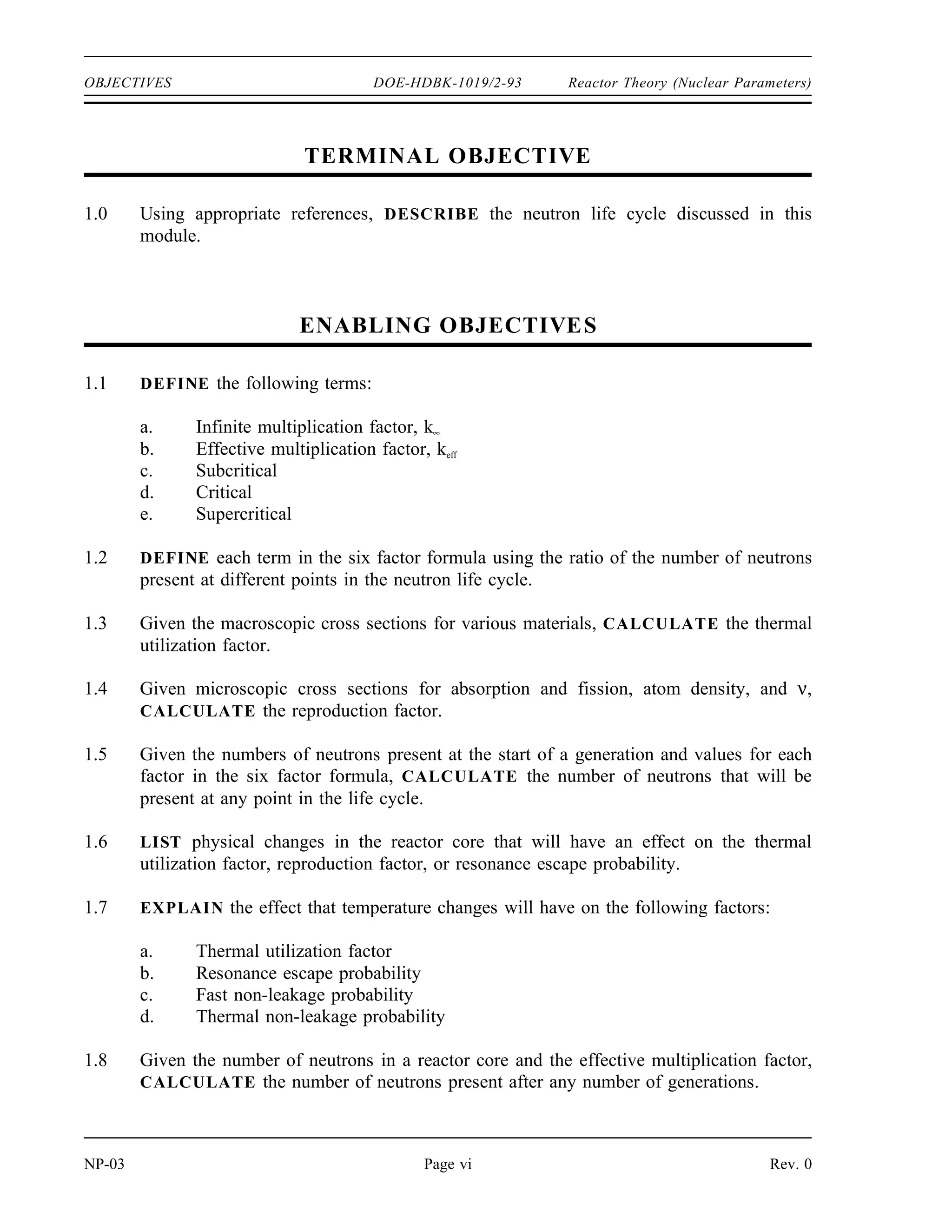 Reactor Theory (Nuclear Parameters) DOE-HDBK-1019/2-93 REFERENCES
REFERENCES
Foster, Arthur R. and Wright, Robert L. Jr., Basic Nuclear Engineering, 3rd Edition, Allyn
and Bacon, Inc., 1977.
Jacobs, A.M., Kline, D.E., and Remick, F.J., Basic Principles of Nuclear Science and
Reactors, Van Nostrand Company, Inc., 1960.
Kaplan, Irving, Nuclear Physics, 2nd Edition, Addison-Wesley Company, 1962.
Knief, Ronald Allen, Nuclear Energy Technology: Theory and Practice of Commercial
Nuclear Power, McGraw-Hill, 1981.
Lamarsh, John R., Introduction to Nuclear Engineering, Addison-Wesley Company, 1977.
Lamarsh, John R., Introduction to Nuclear Reactor Theory, Addison-Wesley Company,
1972.
General Electric Company, Nuclides and Isotopes: Chart of the Nuclides, 14th Edition,
General Electric Company, 1989.
Academic Program for Nuclear Power Plant Personnel, Volume III, Columbia, MD,
General Physics Corporation, Library of Congress Card #A 326517, 1982.
Glasstone, Samuel, Sourcebook on Atomic Energy, Robert F. Krieger Publishing
Company, Inc., 1979.
Glasstone, Samuel and Sesonske, Alexander, Nuclear Reactor Engineering, 3rd Edition,
Van Nostrand Reinhold Company, 1981.
Rev. 0 Page v NP-03
 