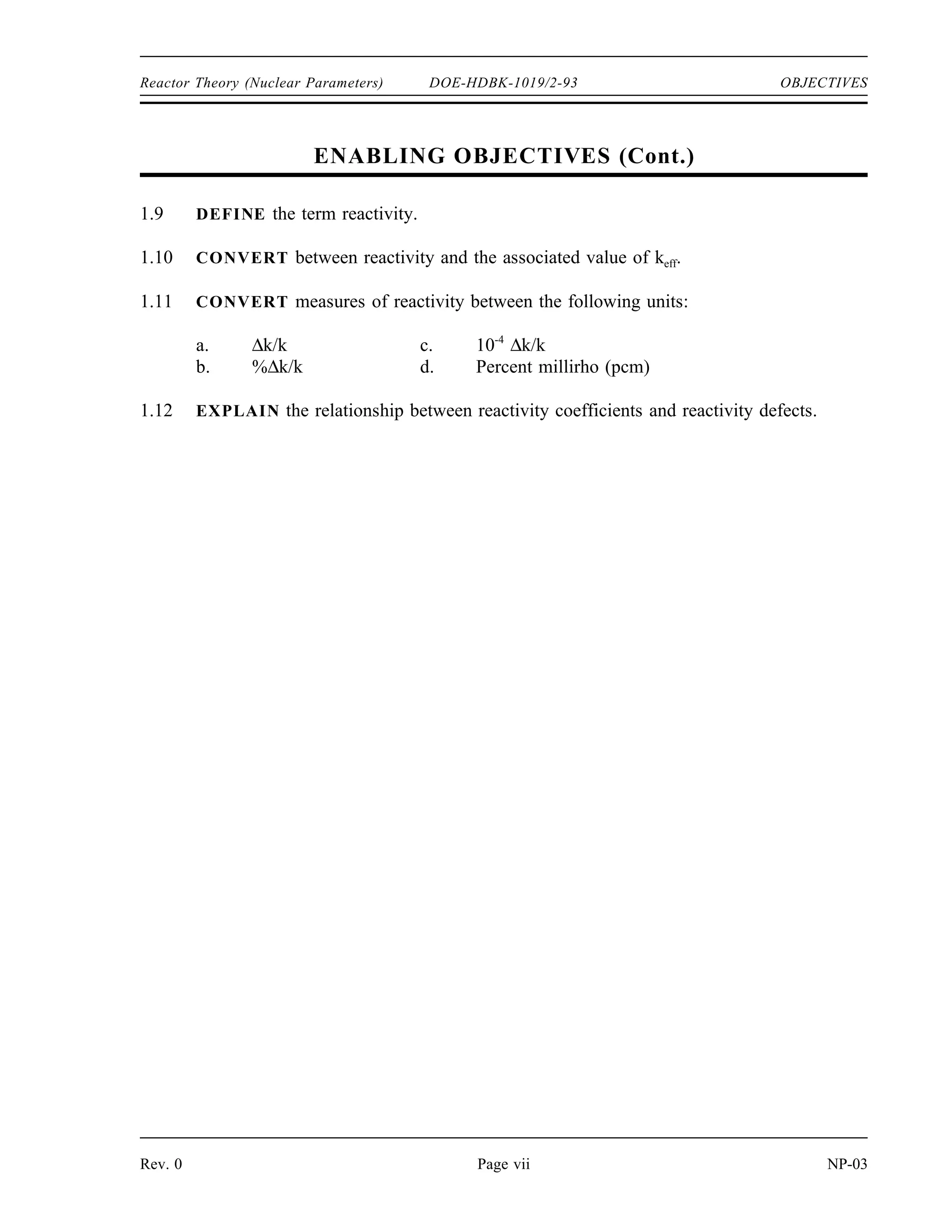 OBJECTIVES DOE-HDBK-1019/2-93 Reactor Theory (Nuclear Parameters)
TERMINAL OBJECTIVE
1.0 Using appropriate references, DESCRIBE the neutron life cycle discussed in this
module.
ENABLING OBJECTIVES
1.1 DEFINE the following terms:
a. Infinite multiplication factor, k∞
b. Effective multiplication factor, keff
c. Subcritical
d. Critical
e. Supercritical
1.2 DEFINE each term in the six factor formula using the ratio of the number of neutrons
present at different points in the neutron life cycle.
1.3 Given the macroscopic cross sections for various materials, CALCULATE the thermal
utilization factor.
1.4 Given microscopic cross sections for absorption and fission, atom density, and ν,
CALCULATE the reproduction factor.
1.5 Given the numbers of neutrons present at the start of a generation and values for each
factor in the six factor formula, CALCULATE the number of neutrons that will be
present at any point in the life cycle.
1.6 LIST physical changes in the reactor core that will have an effect on the thermal
utilization factor, reproduction factor, or resonance escape probability.
1.7 EXPLAIN the effect that temperature changes will have on the following factors:
a. Thermal utilization factor
b. Resonance escape probability
c. Fast non-leakage probability
d. Thermal non-leakage probability
1.8 Given the number of neutrons in a reactor core and the effective multiplication factor,
CALCULATE the number of neutrons present after any number of generations.
NP-03 Page vi Rev. 0
 