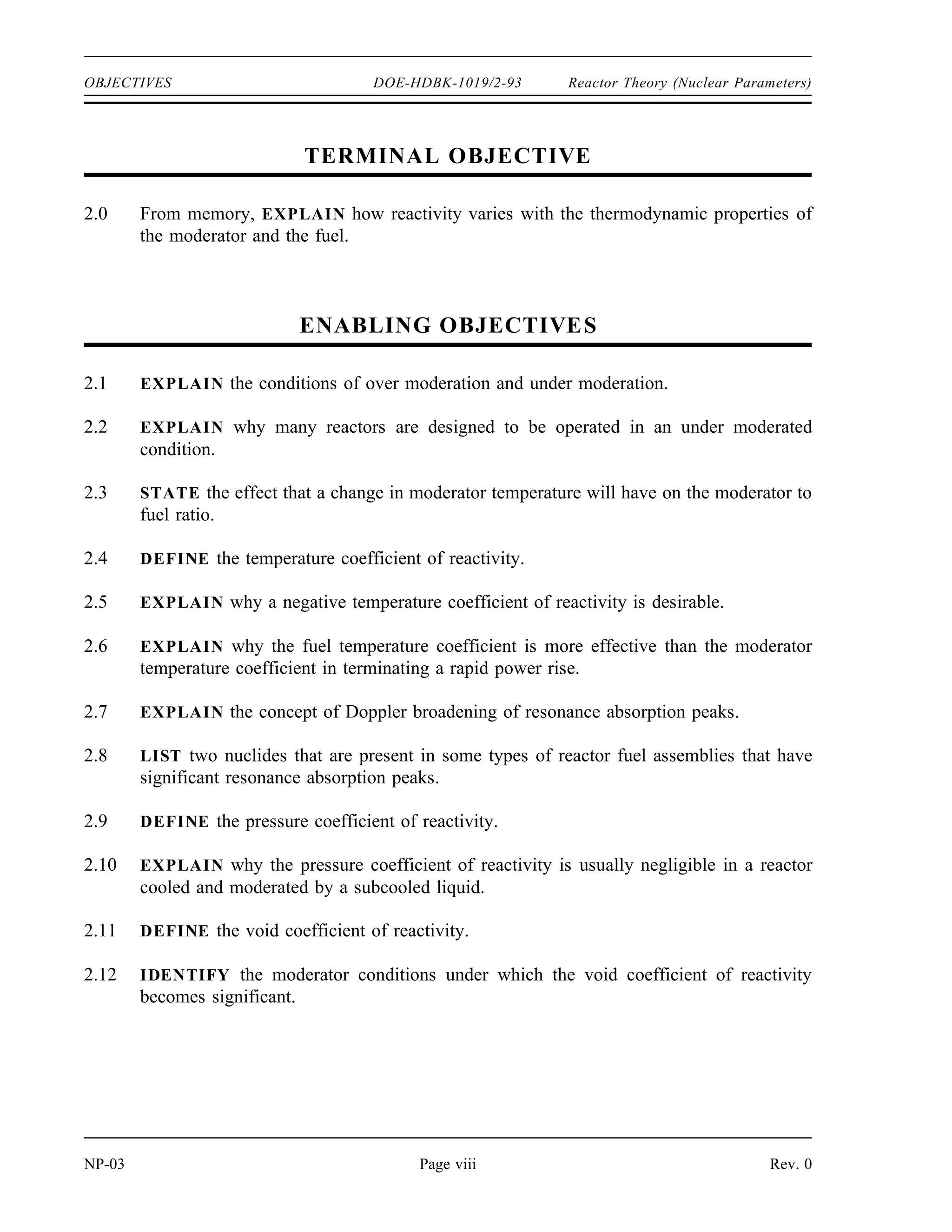 Reactor Theory (Nuclear Parameters) DOE-HDBK-1019/2-93 OBJECTIVES
ENABLING OBJECTIVES (Cont.)
1.9 DEFINE the term reactivity.
1.10 CONVERT between reactivity and the associated value of keff.
1.11 CONVERT measures of reactivity between the following units:
a. ∆k/k c. 10-4
∆k/k
b. %∆k/k d. Percent millirho (pcm)
1.12 EXPLAIN the relationship between reactivity coefficients and reactivity defects.
Rev. 0 Page vii NP-03
 
