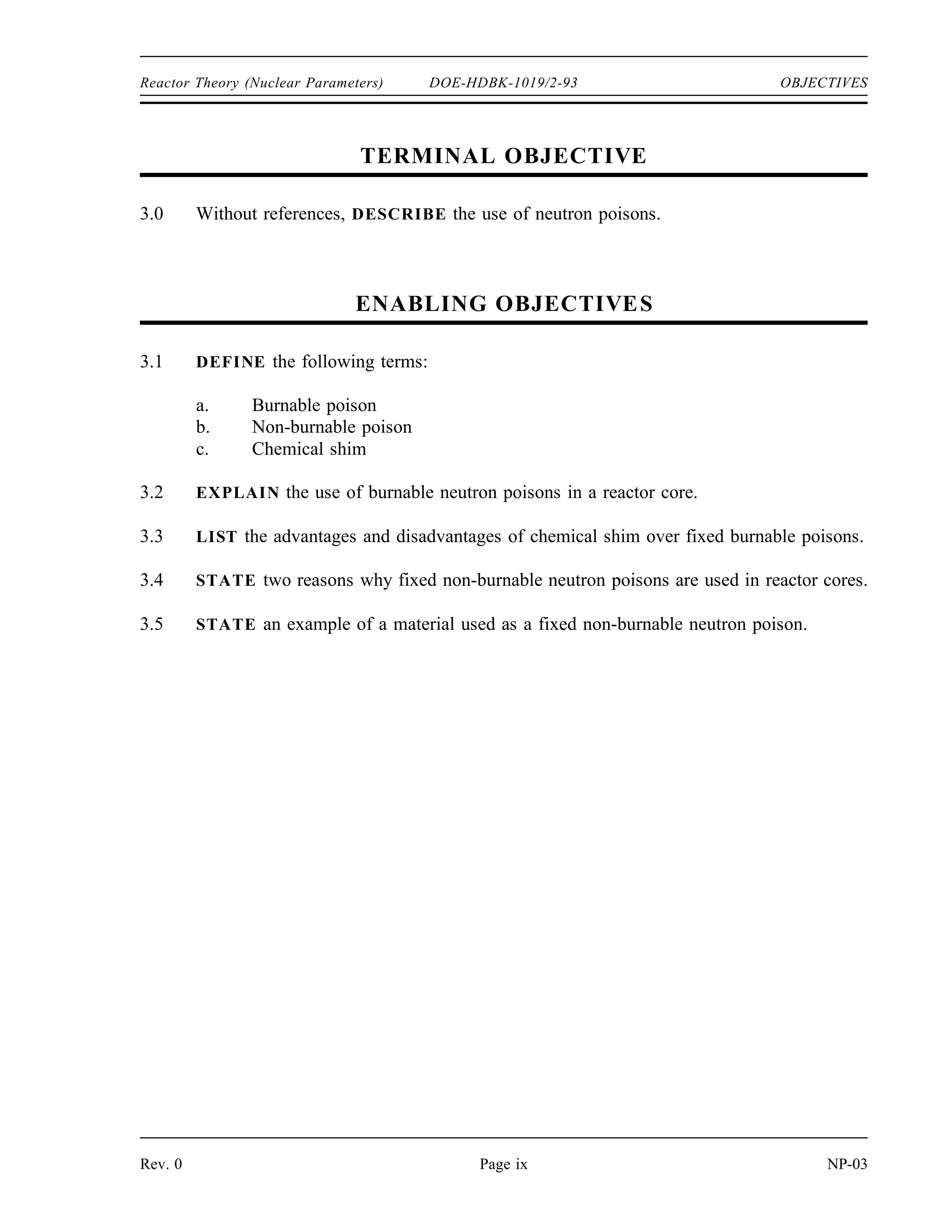OBJECTIVES DOE-HDBK-1019/2-93 Reactor Theory (Nuclear Parameters)
TERMINAL OBJECTIVE
2.0 From memory, EXPLAIN how reactivity varies with the thermodynamic properties of
the moderator and the fuel.
ENABLING OBJECTIVES
2.1 EXPLAIN the conditions of over moderation and under moderation.
2.2 EXPLAIN why many reactors are designed to be operated in an under moderated
condition.
2.3 STATE the effect that a change in moderator temperature will have on the moderator to
fuel ratio.
2.4 DEFINE the temperature coefficient of reactivity.
2.5 EXPLAIN why a negative temperature coefficient of reactivity is desirable.
2.6 EXPLAIN why the fuel temperature coefficient is more effective than the moderator
temperature coefficient in terminating a rapid power rise.
2.7 EXPLAIN the concept of Doppler broadening of resonance absorption peaks.
2.8 LIST two nuclides that are present in some types of reactor fuel assemblies that have
significant resonance absorption peaks.
2.9 DEFINE the pressure coefficient of reactivity.
2.10 EXPLAIN why the pressure coefficient of reactivity is usually negligible in a reactor
cooled and moderated by a subcooled liquid.
2.11 DEFINE the void coefficient of reactivity.
2.12 IDENTIFY the moderator conditions under which the void coefficient of reactivity
becomes significant.
NP-03 Page viii Rev. 0
 