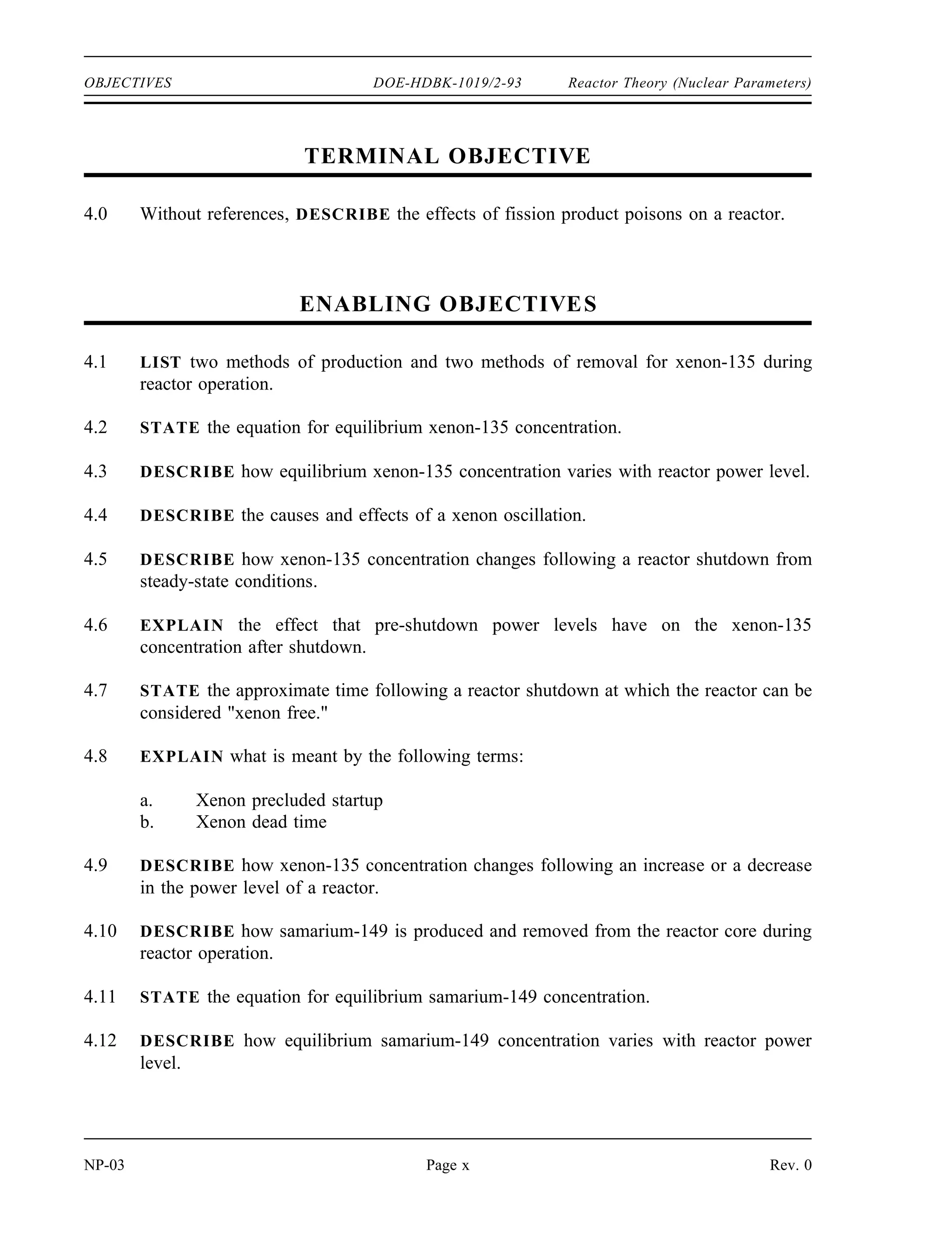 Reactor Theory (Nuclear Parameters) DOE-HDBK-1019/2-93 OBJECTIVES
TERMINAL OBJECTIVE
3.0 Without references, DESCRIBE the use of neutron poisons.
ENABLING OBJECTIVES
3.1 DEFINE the following terms:
a. Burnable poison
b. Non-burnable poison
c. Chemical shim
3.2 EXPLAIN the use of burnable neutron poisons in a reactor core.
3.3 LIST the advantages and disadvantages of chemical shim over fixed burnable poisons.
3.4 STATE two reasons why fixed non-burnable neutron poisons are used in reactor cores.
3.5 STATE an example of a material used as a fixed non-burnable neutron poison.
Rev. 0 Page ix NP-03
 