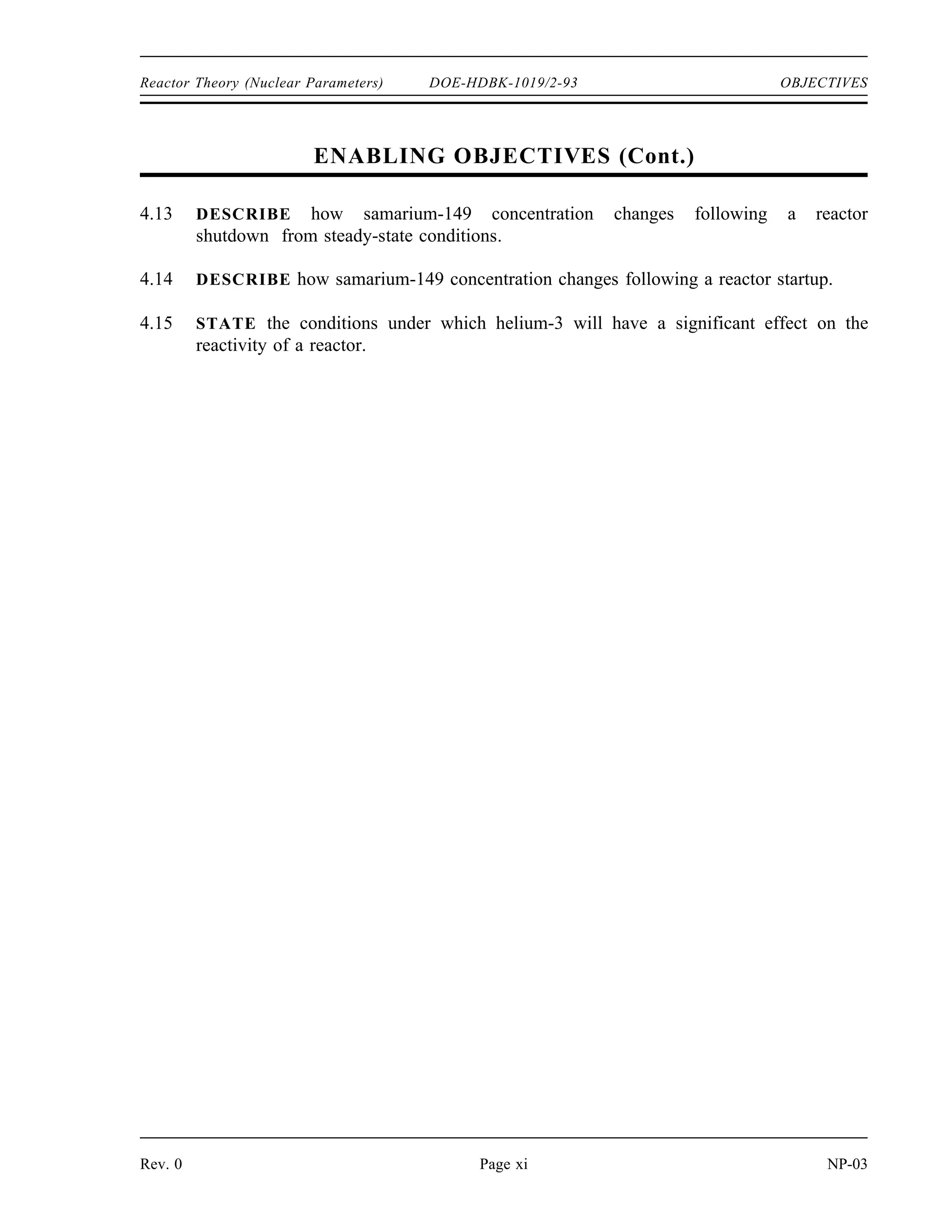 OBJECTIVES DOE-HDBK-1019/2-93 Reactor Theory (Nuclear Parameters)
TERMINAL OBJECTIVE
4.0 Without references, DESCRIBE the effects of fission product poisons on a reactor.
ENABLING OBJECTIVES
4.1 LIST two methods of production and two methods of removal for xenon-135 during
reactor operation.
4.2 STATE the equation for equilibrium xenon-135 concentration.
4.3 DESCRIBE how equilibrium xenon-135 concentration varies with reactor power level.
4.4 DESCRIBE the causes and effects of a xenon oscillation.
4.5 DESCRIBE how xenon-135 concentration changes following a reactor shutdown from
steady-state conditions.
4.6 EXPLAIN the effect that pre-shutdown power levels have on the xenon-135
concentration after shutdown.
4.7 STATE the approximate time following a reactor shutdown at which the reactor can be
considered xenon free.
4.8 EXPLAIN what is meant by the following terms:
a. Xenon precluded startup
b. Xenon dead time
4.9 DESCRIBE how xenon-135 concentration changes following an increase or a decrease
in the power level of a reactor.
4.10 DESCRIBE how samarium-149 is produced and removed from the reactor core during
reactor operation.
4.11 STATE the equation for equilibrium samarium-149 concentration.
4.12 DESCRIBE how equilibrium samarium-149 concentration varies with reactor power
level.
NP-03 Page x Rev. 0
 