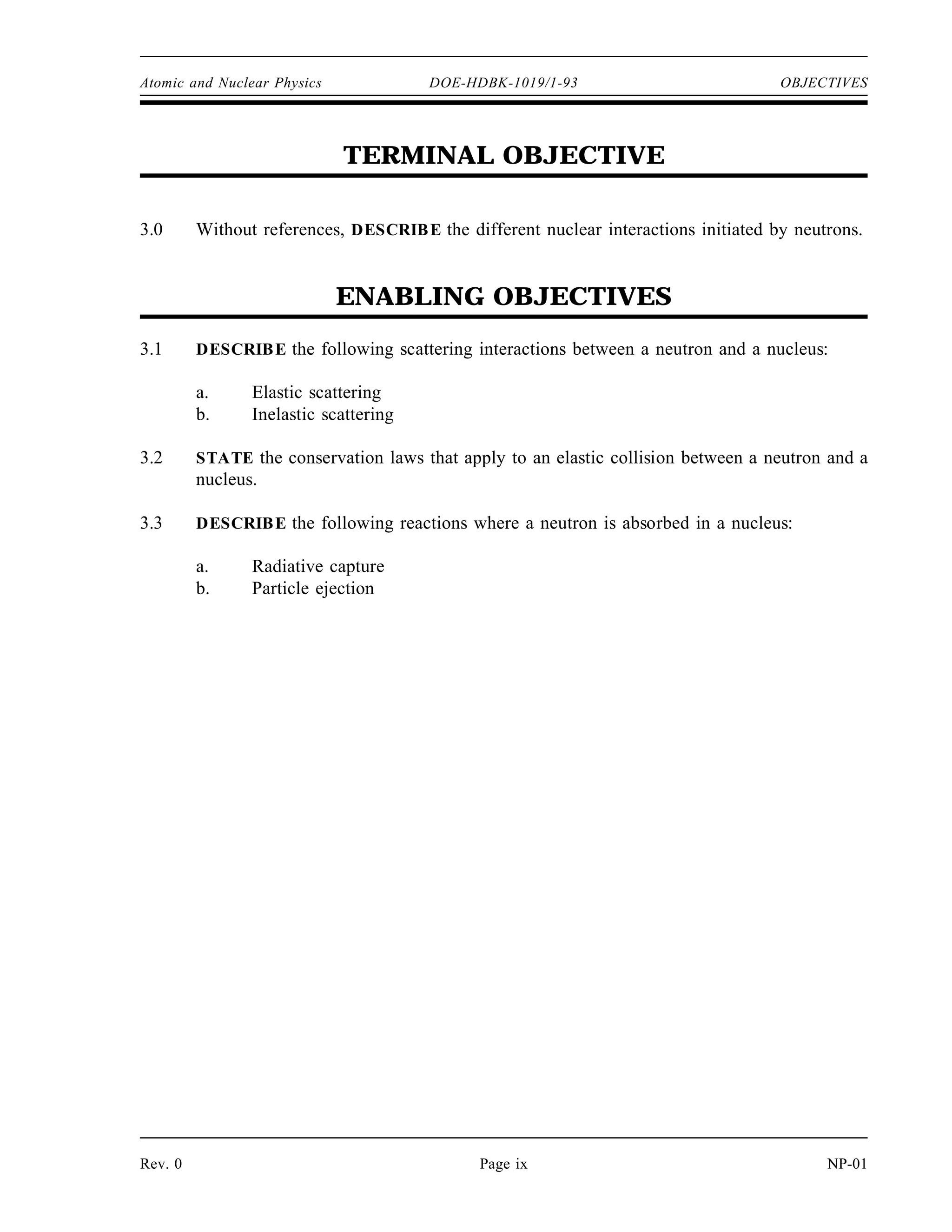 Atomic and Nuclear Physics DOE-HDBK-1019/1-93 OBJECTIVES
TERMINAL OBJECTIVE
3.0 Without references, DESCRIBE the different nuclear interactions initiated by neutrons.
ENABLING OBJECTIVES
3.1 DESCRIBE the following scattering interactions between a neutron and a nucleus:
a. Elastic scattering
b. Inelastic scattering
3.2 STATE the conservation laws that apply to an elastic collision between a neutron and a
nucleus.
3.3 DESCRIBE the following reactions where a neutron is absorbed in a nucleus:
a. Radiative capture
b. Particle ejection
Rev. 0 Page ix NP-01
 