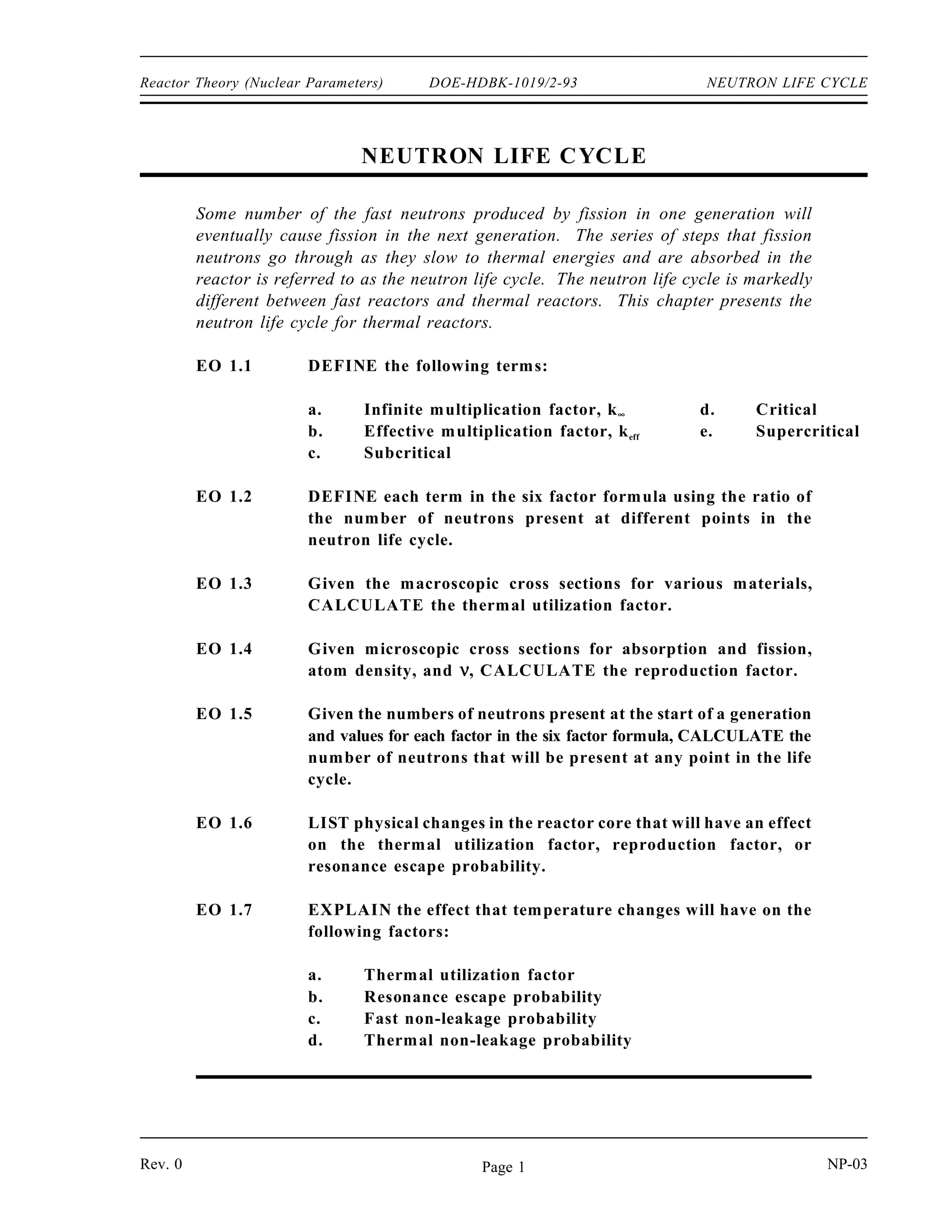 OBJECTIVES DOE-HDBK-1019/2-93 Reactor Theory (Nuclear Parameters)
TERMINAL OBJECTIVE
5.0 Without references, DESCRIBE how control rods affect the reactor core.
ENABLING OBJECTIVES
5.1 DESCRIBE the difference between a grey neutron absorbing material and a black
neutron absorbing material.
5.2 EXPLAIN why a grey neutron absorbing material may be preferable to a black
neutron absorbing material for use in control rods.
5.3 EXPLAIN why resonance absorbers are sometimes preferred over thermal absorbers as
a control rod material.
5.4 DEFINE the following terms:
a. Integral control rod worth
b. Differential control rod worth
5.5 DESCRIBE the shape of a typical differential control rod worth curve and explain the
reason for the shape.
5.6 DESCRIBE the shape of a typical integral control rod worth curve and explain the reason
for the shape.
5.7 Given an integral or differential control rod worth curve, CALCULATE the reactivity
change due to a control rod movement between two positions.
5.8 Given differential control rod worth data, PLOT differential and integral control rod
worth curves.
NP-03 Page xii Rev. 0
 