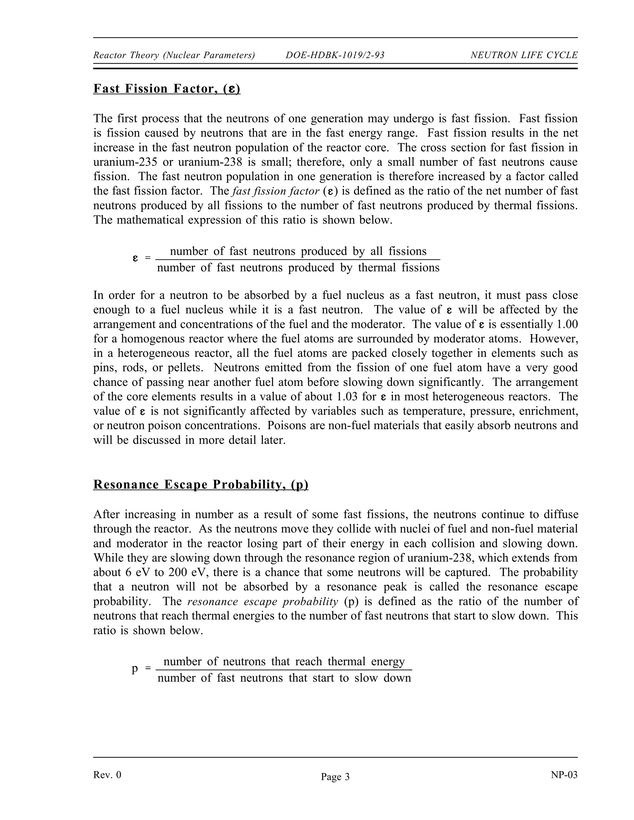 NEUTRON LIFE CYCLE DOE-HDBK-1019/2-93 Reactor Theory (Nuclear Parameters)
Infinite Multiplication Factor, k∞
∞
Not all of the neutrons produced by fission will have the opportunity to cause new fissions
because some neutrons will be absorbed by non-fissionable material. Some will be absorbed
parasitically in fissionable material and will not cause fission, and others will leak out of the
reactor. For the maintenance of a self-sustaining chain reaction, however, it is not necessary
that every neutron produced in fission initiate another fission. The minimum condition is for
each nucleus undergoing fission to produce, on the average, at least one neutron that causes
fission of another nucleus. This condition is conveniently expressed in terms of a multiplication
factor.
The number of neutrons absorbed or leaking out of the reactor will determine the value of this
multiplication factor, and will also determine whether a new generation of neutrons is larger,
smaller, or the same size as the preceding generation. Any reactor of a finite size will have
neutrons leak out of it. Generally, the larger the reactor, the lower the fraction of neutron
leakage. For simplicity, we will first consider a reactor that is infinitely large, and therefore
has no neutron leakage. A measure of the increase or decrease in neutron flux in an infinite
reactor is the infinite multiplication factor, k∞. The infinite multiplication factor is the ratio of
the neutrons produced by fission in one generation to the number of neutrons lost through
absorption in the preceding generation. This can be expressed mathematically as shown below.
k∞
neutron production from fission in one generation
neutron absorption in the preceding generation
Four Factor Formula
A group of fast neutrons produced by fission can enter into several reactions. Some of these
reactions reduce the size of the neutron group while other reactions allow the group to increase
in size or produce a second generation. There are four factors that are completely independent
of the size and shape of the reactor that give the inherent multiplication ability of the fuel and
moderator materials without regard to leakage. This four factor formula accurately represents the
infinite multiplication factor as shown in the equation below.
k∞ = p f η
where:
= fast fission factor
p = resonance escape probability
f = thermal utilization factor
η = reproduction factor
Each of these four factors, which are explained in the following subsections, represents a process that
adds to or subtracts from the initial neutron group produced in a generation by fission.
NP-03 Rev. 0
Page 2
 