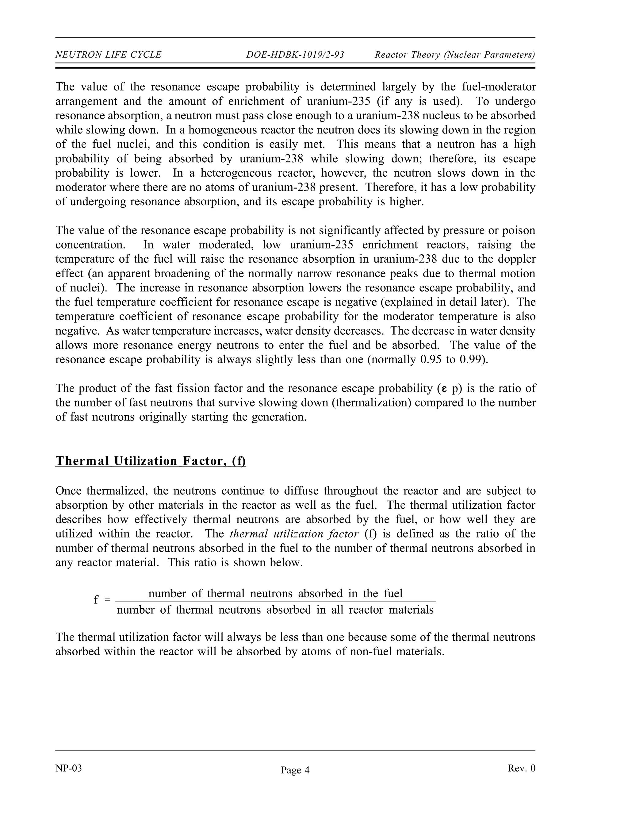 Reactor Theory (Nuclear Parameters) DOE-HDBK-1019/2-93 NEUTRON LIFE CYCLE
Fast Fission Factor, ( )
The first process that the neutrons of one generation may undergo is fast fission. Fast fission
is fission caused by neutrons that are in the fast energy range. Fast fission results in the net
increase in the fast neutron population of the reactor core. The cross section for fast fission in
uranium-235 or uranium-238 is small; therefore, only a small number of fast neutrons cause
fission. The fast neutron population in one generation is therefore increased by a factor called
the fast fission factor. The fast fission factor ( ) is defined as the ratio of the net number of fast
neutrons produced by all fissions to the number of fast neutrons produced by thermal fissions.
The mathematical expression of this ratio is shown below.
number of fast neutrons produced by all fissions
number of fast neutrons produced by thermal fissions
In order for a neutron to be absorbed by a fuel nucleus as a fast neutron, it must pass close
enough to a fuel nucleus while it is a fast neutron. The value of will be affected by the
arrangement and concentrations of the fuel and the moderator. The value of is essentially 1.00
for a homogenous reactor where the fuel atoms are surrounded by moderator atoms. However,
in a heterogeneous reactor, all the fuel atoms are packed closely together in elements such as
pins, rods, or pellets. Neutrons emitted from the fission of one fuel atom have a very good
chance of passing near another fuel atom before slowing down significantly. The arrangement
of the core elements results in a value of about 1.03 for in most heterogeneous reactors. The
value of is not significantly affected by variables such as temperature, pressure, enrichment,
or neutron poison concentrations. Poisons are non-fuel materials that easily absorb neutrons and
will be discussed in more detail later.
Resonance Escape Probability, (p)
After increasing in number as a result of some fast fissions, the neutrons continue to diffuse
through the reactor. As the neutrons move they collide with nuclei of fuel and non-fuel material
and moderator in the reactor losing part of their energy in each collision and slowing down.
While they are slowing down through the resonance region of uranium-238, which extends from
about 6 eV to 200 eV, there is a chance that some neutrons will be captured. The probability
that a neutron will not be absorbed by a resonance peak is called the resonance escape
probability. The resonance escape probability (p) is defined as the ratio of the number of
neutrons that reach thermal energies to the number of fast neutrons that start to slow down. This
ratio is shown below.
p
number of neutrons that reach thermal energy
number of fast neutrons that start to slow down
Rev. 0 NP-03
Page 3
 
