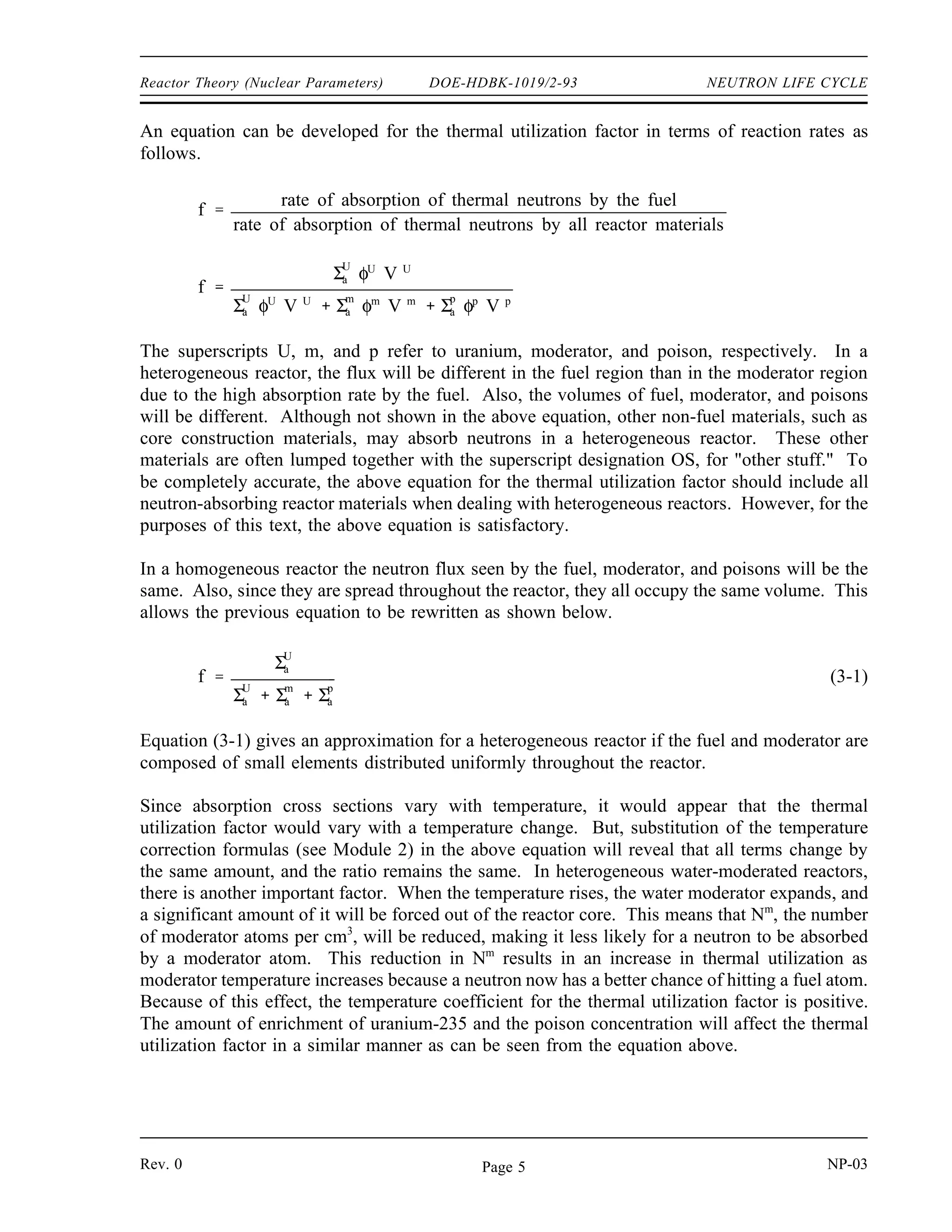 NEUTRON LIFE CYCLE DOE-HDBK-1019/2-93 Reactor Theory (Nuclear Parameters)
The value of the resonance escape probability is determined largely by the fuel-moderator
arrangement and the amount of enrichment of uranium-235 (if any is used). To undergo
resonance absorption, a neutron must pass close enough to a uranium-238 nucleus to be absorbed
while slowing down. In a homogeneous reactor the neutron does its slowing down in the region
of the fuel nuclei, and this condition is easily met. This means that a neutron has a high
probability of being absorbed by uranium-238 while slowing down; therefore, its escape
probability is lower. In a heterogeneous reactor, however, the neutron slows down in the
moderator where there are no atoms of uranium-238 present. Therefore, it has a low probability
of undergoing resonance absorption, and its escape probability is higher.
The value of the resonance escape probability is not significantly affected by pressure or poison
concentration. In water moderated, low uranium-235 enrichment reactors, raising the
temperature of the fuel will raise the resonance absorption in uranium-238 due to the doppler
effect (an apparent broadening of the normally narrow resonance peaks due to thermal motion
of nuclei). The increase in resonance absorption lowers the resonance escape probability, and
the fuel temperature coefficient for resonance escape is negative (explained in detail later). The
temperature coefficient of resonance escape probability for the moderator temperature is also
negative. As water temperature increases, water density decreases. The decrease in water density
allows more resonance energy neutrons to enter the fuel and be absorbed. The value of the
resonance escape probability is always slightly less than one (normally 0.95 to 0.99).
The product of the fast fission factor and the resonance escape probability ( p) is the ratio of
the number of fast neutrons that survive slowing down (thermalization) compared to the number
of fast neutrons originally starting the generation.
Thermal Utilization Factor, (f)
Once thermalized, the neutrons continue to diffuse throughout the reactor and are subject to
absorption by other materials in the reactor as well as the fuel. The thermal utilization factor
describes how effectively thermal neutrons are absorbed by the fuel, or how well they are
utilized within the reactor. The thermal utilization factor (f) is defined as the ratio of the
number of thermal neutrons absorbed in the fuel to the number of thermal neutrons absorbed in
any reactor material. This ratio is shown below.
f
number of thermal neutrons absorbed in the fuel
number of thermal neutrons absorbed in all reactor materials
The thermal utilization factor will always be less than one because some of the thermal neutrons
absorbed within the reactor will be absorbed by atoms of non-fuel materials.
NP-03 Rev. 0
Page 4
 