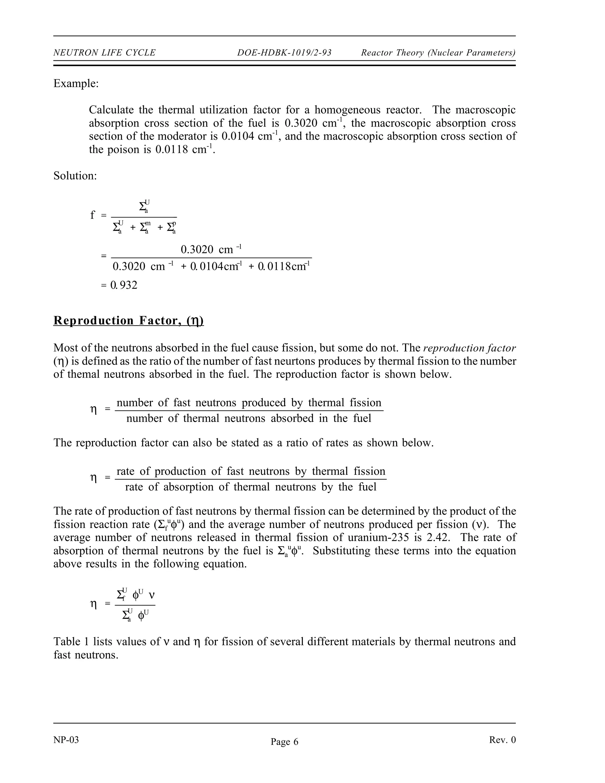 Reactor Theory (Nuclear Parameters) DOE-HDBK-1019/2-93 NEUTRON LIFE CYCLE
An equation can be developed for the thermal utilization factor in terms of reaction rates as
follows.
f
rate of absorption of thermal neutrons by the fuel
rate of absorption of thermal neutrons by all reactor materials
f
Σ
U
a φU
V U
Σ
U
a φU
V U
Σ
m
a φm
V m
Σ
p
a φp
V p
The superscripts U, m, and p refer to uranium, moderator, and poison, respectively. In a
heterogeneous reactor, the flux will be different in the fuel region than in the moderator region
due to the high absorption rate by the fuel. Also, the volumes of fuel, moderator, and poisons
will be different. Although not shown in the above equation, other non-fuel materials, such as
core construction materials, may absorb neutrons in a heterogeneous reactor. These other
materials are often lumped together with the superscript designation OS, for other stuff. To
be completely accurate, the above equation for the thermal utilization factor should include all
neutron-absorbing reactor materials when dealing with heterogeneous reactors. However, for the
purposes of this text, the above equation is satisfactory.
In a homogeneous reactor the neutron flux seen by the fuel, moderator, and poisons will be the
same. Also, since they are spread throughout the reactor, they all occupy the same volume. This
allows the previous equation to be rewritten as shown below.
(3-1)
f
ΣU
a
Σ
U
a Σ
m
a Σ
p
a
Equation (3-1) gives an approximation for a heterogeneous reactor if the fuel and moderator are
composed of small elements distributed uniformly throughout the reactor.
Since absorption cross sections vary with temperature, it would appear that the thermal
utilization factor would vary with a temperature change. But, substitution of the temperature
correction formulas (see Module 2) in the above equation will reveal that all terms change by
the same amount, and the ratio remains the same. In heterogeneous water-moderated reactors,
there is another important factor. When the temperature rises, the water moderator expands, and
a significant amount of it will be forced out of the reactor core. This means that Nm
, the number
of moderator atoms per cm3
, will be reduced, making it less likely for a neutron to be absorbed
by a moderator atom. This reduction in Nm
results in an increase in thermal utilization as
moderator temperature increases because a neutron now has a better chance of hitting a fuel atom.
Because of this effect, the temperature coefficient for the thermal utilization factor is positive.
The amount of enrichment of uranium-235 and the poison concentration will affect the thermal
utilization factor in a similar manner as can be seen from the equation above.
Rev. 0 NP-03
Page 5
 