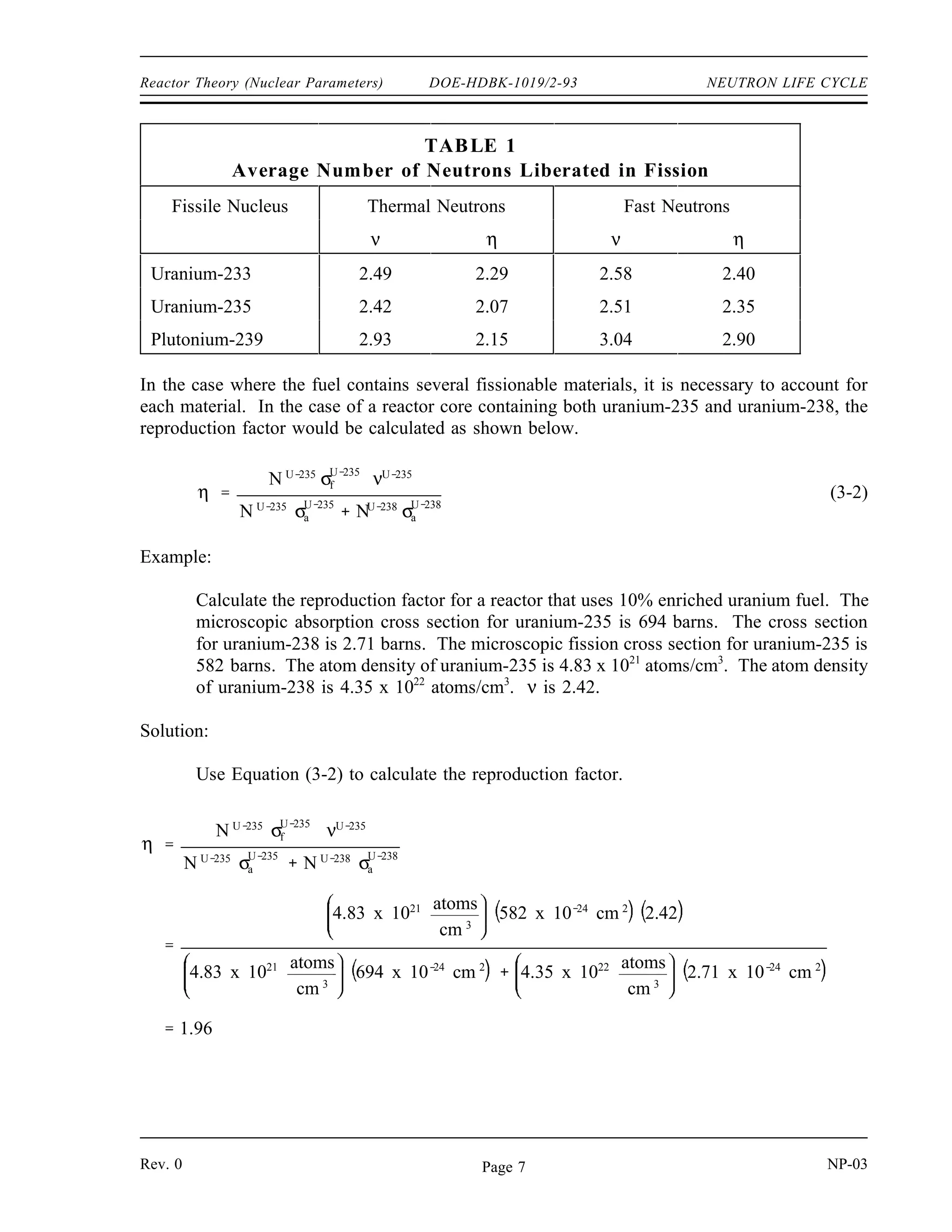 NEUTRON LIFE CYCLE DOE-HDBK-1019/2-93 Reactor Theory (Nuclear Parameters)
Example:
Calculate the thermal utilization factor for a homogeneous reactor. The macroscopic
absorption cross section of the fuel is 0.3020 cm-1
, the macroscopic absorption cross
section of the moderator is 0.0104 cm-1
, and the macroscopic absorption cross section of
the poison is 0.0118 cm-1
.
Solution:
f
ΣU
a
ΣU
a Σm
a Σp
a
0.3020 cm 1
0.3020 cm 1
0.0104cm1
0.0118cm1
0.932
Reproduction Factor, (η
η)
Most of the neutrons absorbed in the fuel cause fission, but some do not. The reproduction factor
(η) is defined as the ratio of the number of fast neurtons produces by thermal fission to the number
of themal neutrons absorbed in the fuel. The reproduction factor is shown below.
η
number of fast neutrons produced by thermal fission
number of thermal neutrons absorbed in the fuel
The reproduction factor can also be stated as a ratio of rates as shown below.
η
rate of production of fast neutrons by thermal fission
rate of absorption of thermal neutrons by the fuel
The rate of production of fast neutrons by thermal fission can be determined by the product of the
fission reaction rate (Σf
u
φu
) and the average number of neutrons produced per fission (ν). The
average number of neutrons released in thermal fission of uranium-235 is 2.42. The rate of
absorption of thermal neutrons by the fuel is Σa
u
φu
. Substituting these terms into the equation
above results in the following equation.
η
Σ
U
f φU
ν
ΣU
a φU
Table 1 lists values of ν and η for fission of several different materials by thermal neutrons and
fast neutrons.
NP-03 Rev. 0
Page 6
 