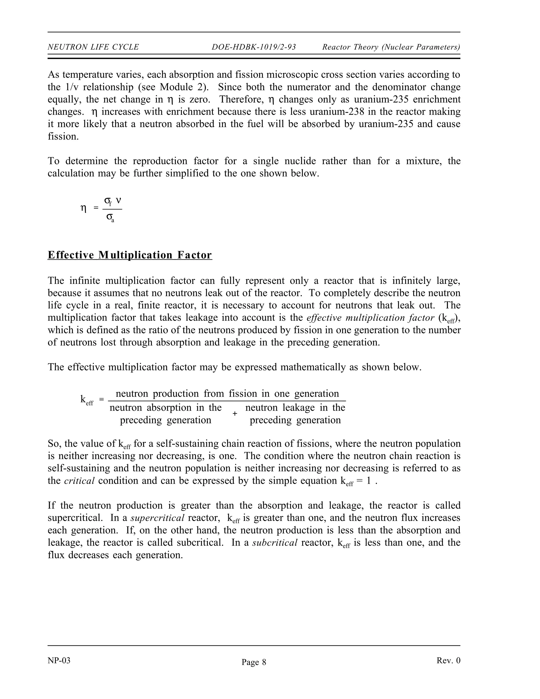 Reactor Theory (Nuclear Parameters) DOE-HDBK-1019/2-93 NEUTRON LIFE CYCLE
TABLE 1
Average Number of Neutrons Liberated in Fission
Fissile Nucleus Thermal Neutrons Fast Neutrons
ν η ν η
Uranium-233 2.49 2.29 2.58 2.40
Uranium-235 2.42 2.07 2.51 2.35
Plutonium-239 2.93 2.15 3.04 2.90
In the case where the fuel contains several fissionable materials, it is necessary to account for
each material. In the case of a reactor core containing both uranium-235 and uranium-238, the
reproduction factor would be calculated as shown below.
(3-2)
η
N U 235
σU 235
f νU 235
N U 235
σU 235
a NU 238
σU 238
a
Example:
Calculate the reproduction factor for a reactor that uses 10% enriched uranium fuel. The
microscopic absorption cross section for uranium-235 is 694 barns. The cross section
for uranium-238 is 2.71 barns. The microscopic fission cross section for uranium-235 is
582 barns. The atom density of uranium-235 is 4.83 x 1021
atoms/cm3
. The atom density
of uranium-238 is 4.35 x 1022
atoms/cm3
. ν is 2.42.
Solution:
Use Equation (3-2) to calculate the reproduction factor.
η
N U 235
σU 235
f νU 235
N U 235
σ
U 235
a N U 238
σ
U 238
a
4.83 x 1021 atoms
cm 3
582 x 10 24
cm 2
2.42
4.83 x 1021 atoms
cm 3
694 x 10 24
cm 2
4.35 x 1022 atoms
cm 3
2.71 x 10 24
cm 2
1.96
Rev. 0 NP-03
Page 7
 