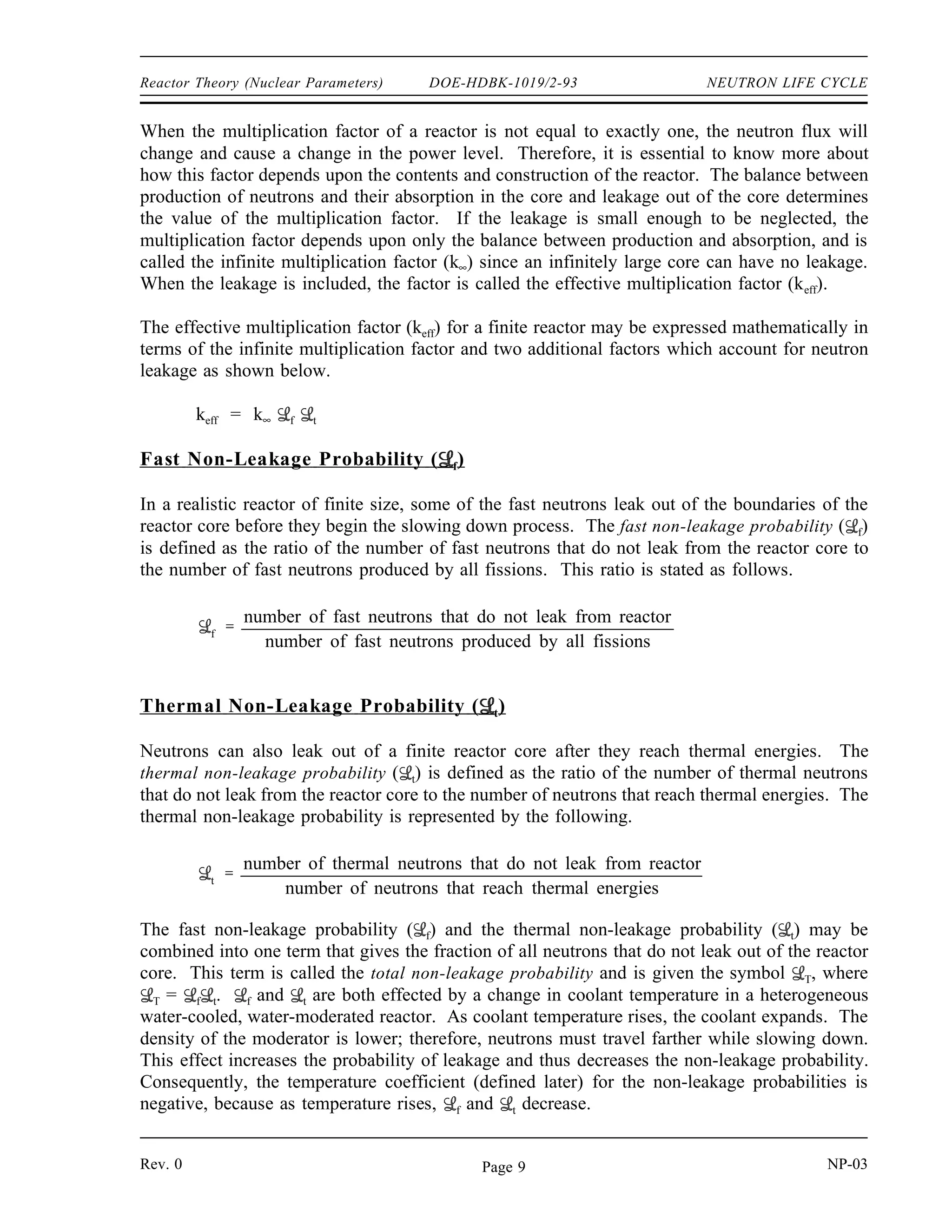 NEUTRON LIFE CYCLE DOE-HDBK-1019/2-93 Reactor Theory (Nuclear Parameters)
As temperature varies, each absorption and fission microscopic cross section varies according to
the 1/v relationship (see Module 2). Since both the numerator and the denominator change
equally, the net change in η is zero. Therefore, η changes only as uranium-235 enrichment
changes. η increases with enrichment because there is less uranium-238 in the reactor making
it more likely that a neutron absorbed in the fuel will be absorbed by uranium-235 and cause
fission.
To determine the reproduction factor for a single nuclide rather than for a mixture, the
calculation may be further simplified to the one shown below.
η
σf ν
σa
Effective Multiplication Factor
The infinite multiplication factor can fully represent only a reactor that is infinitely large,
because it assumes that no neutrons leak out of the reactor. To completely describe the neutron
life cycle in a real, finite reactor, it is necessary to account for neutrons that leak out. The
multiplication factor that takes leakage into account is the effective multiplication factor (keff),
which is defined as the ratio of the neutrons produced by fission in one generation to the number
of neutrons lost through absorption and leakage in the preceding generation.
The effective multiplication factor may be expressed mathematically as shown below.
keff
neutron production from fission in one generation
neutron absorption in the
preceding generation
neutron leakage in the
preceding generation
So, the value of keff for a self-sustaining chain reaction of fissions, where the neutron population
is neither increasing nor decreasing, is one. The condition where the neutron chain reaction is
self-sustaining and the neutron population is neither increasing nor decreasing is referred to as
the critical condition and can be expressed by the simple equation keff = 1 .
If the neutron production is greater than the absorption and leakage, the reactor is called
supercritical. In a supercritical reactor, keff is greater than one, and the neutron flux increases
each generation. If, on the other hand, the neutron production is less than the absorption and
leakage, the reactor is called subcritical. In a subcritical reactor, keff is less than one, and the
flux decreases each generation.
NP-03 Rev. 0
Page 8
 