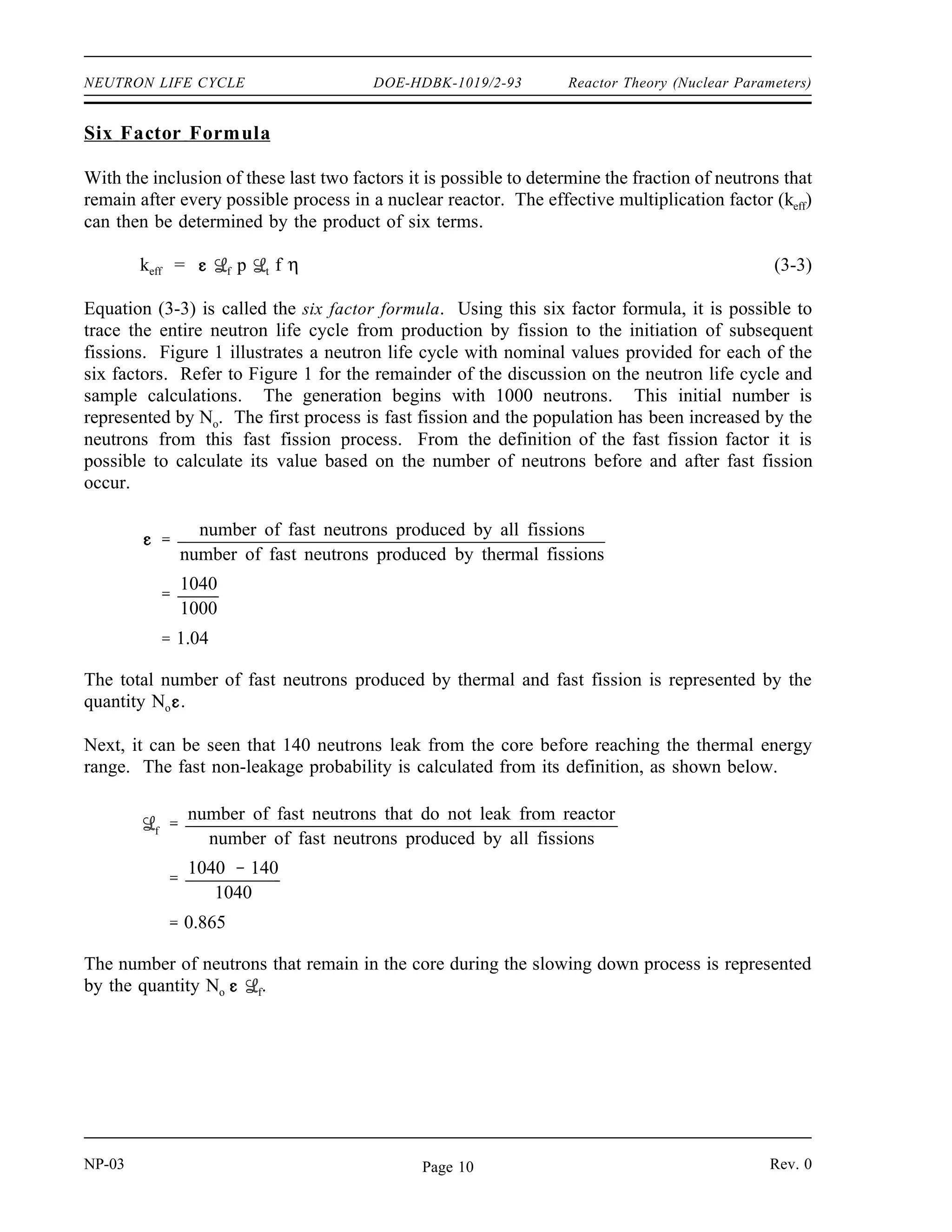 Reactor Theory (Nuclear Parameters) DOE-HDBK-1019/2-93 NEUTRON LIFE CYCLE
When the multiplication factor of a reactor is not equal to exactly one, the neutron flux will
change and cause a change in the power level. Therefore, it is essential to know more about
how this factor depends upon the contents and construction of the reactor. The balance between
production of neutrons and their absorption in the core and leakage out of the core determines
the value of the multiplication factor. If the leakage is small enough to be neglected, the
multiplication factor depends upon only the balance between production and absorption, and is
called the infinite multiplication factor (k∞) since an infinitely large core can have no leakage.
When the leakage is included, the factor is called the effective multiplication factor (keff).
The effective multiplication factor (keff) for a finite reactor may be expressed mathematically in
terms of the infinite multiplication factor and two additional factors which account for neutron
leakage as shown below.
keff = k∞ f t
Fast Non-Leakage Probability ( f)
In a realistic reactor of finite size, some of the fast neutrons leak out of the boundaries of the
reactor core before they begin the slowing down process. The fast non-leakage probability ( f)
is defined as the ratio of the number of fast neutrons that do not leak from the reactor core to
the number of fast neutrons produced by all fissions. This ratio is stated as follows.
f
number of fast neutrons that do not leak from reactor
number of fast neutrons produced by all fissions
Thermal Non-Leakage Probability ( t)
Neutrons can also leak out of a finite reactor core after they reach thermal energies. The
thermal non-leakage probability ( t) is defined as the ratio of the number of thermal neutrons
that do not leak from the reactor core to the number of neutrons that reach thermal energies. The
thermal non-leakage probability is represented by the following.
t
number of thermal neutrons that do not leak from reactor
number of neutrons that reach thermal energies
The fast non-leakage probability ( f) and the thermal non-leakage probability ( t) may be
combined into one term that gives the fraction of all neutrons that do not leak out of the reactor
core. This term is called the total non-leakage probability and is given the symbol T, where
T = f t. f and t are both effected by a change in coolant temperature in a heterogeneous
water-cooled, water-moderated reactor. As coolant temperature rises, the coolant expands. The
density of the moderator is lower; therefore, neutrons must travel farther while slowing down.
This effect increases the probability of leakage and thus decreases the non-leakage probability.
Consequently, the temperature coefficient (defined later) for the non-leakage probabilities is
negative, because as temperature rises, f and t decrease.
Rev. 0 NP-03
Page 9
 