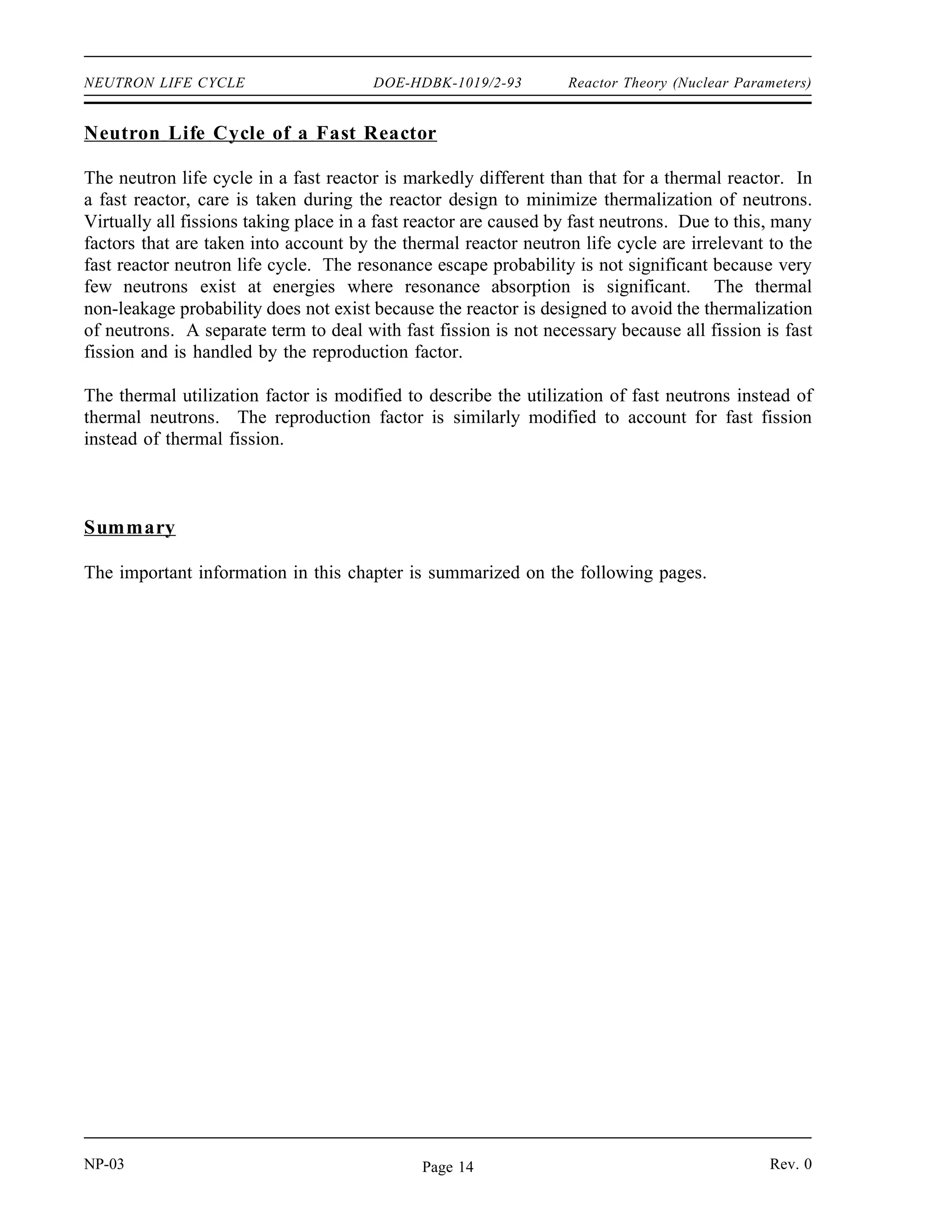 Reactor Theory (Nuclear Parameters) DOE-HDBK-1019/2-93 NEUTRON LIFE CYCLE
The final factor numerically describes the production of fission neutrons resulting from thermal
neutrons being absorbed in the fuel. This factor is called the reproduction factor (η). The value
for the reproduction factor can be determined as shown below.
η
number of fast neutrons produced by thermal fission
number of thermal neutrons absorbed in the fuel
1000
495
2.02
The number of fission neutrons that exist at the end of the life cycle which are available to start
a new generation and cycle is represented by the quantity No f p t f η.
In the example illustrated in Figure 1, keff is equal to one. Therefore, 1000 neutrons are
available to start the next generation.
Example:
10,000 neutrons exist at the beginning of a generation. The values for each factor of the
six factor formula are listed below. Calculate the number of neutrons that exist at the
points in the neutron life cycle listed below.
1) Number of neutrons that exist after fast fission.
2) Number of neutrons that start to slow down in the reactor.
3) Number of neutrons that reach thermal energies.
4) Number of thermal neutrons that are absorbed in the reactor.
5) Number of thermal neutrons absorbed in the fuel.
6) Number of neutrons produced from thermal fission.
= 1.031 f = 0.889 f = 0.751
p = 0.803 t = 0.905 η = 2.012
Solution:
1) N = No = 10,310
2) N = No f = 9,166
3) N = No f p = 7,360
4) N = No f p t = 6,661
5) N = No f p t f = 5,002
6) N = No f p t f η = 10,065
Rev. 0 NP-03
Page 13
 