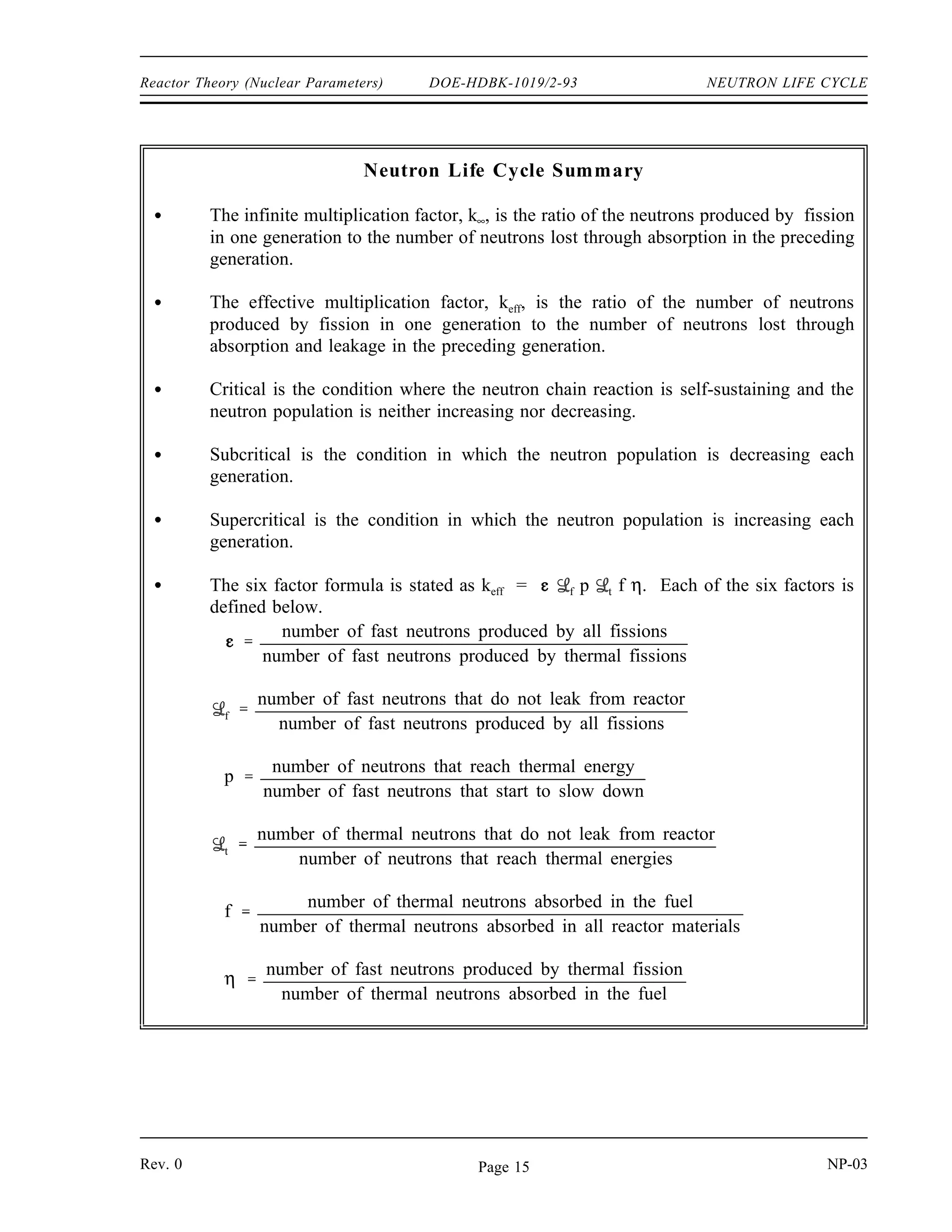 NEUTRON LIFE CYCLE DOE-HDBK-1019/2-93 Reactor Theory (Nuclear Parameters)
Neutron Life Cycle of a Fast Reactor
The neutron life cycle in a fast reactor is markedly different than that for a thermal reactor. In
a fast reactor, care is taken during the reactor design to minimize thermalization of neutrons.
Virtually all fissions taking place in a fast reactor are caused by fast neutrons. Due to this, many
factors that are taken into account by the thermal reactor neutron life cycle are irrelevant to the
fast reactor neutron life cycle. The resonance escape probability is not significant because very
few neutrons exist at energies where resonance absorption is significant. The thermal
non-leakage probability does not exist because the reactor is designed to avoid the thermalization
of neutrons. A separate term to deal with fast fission is not necessary because all fission is fast
fission and is handled by the reproduction factor.
The thermal utilization factor is modified to describe the utilization of fast neutrons instead of
thermal neutrons. The reproduction factor is similarly modified to account for fast fission
instead of thermal fission.
Summary
The important information in this chapter is summarized on the following pages.
NP-03 Rev. 0
Page 14
 