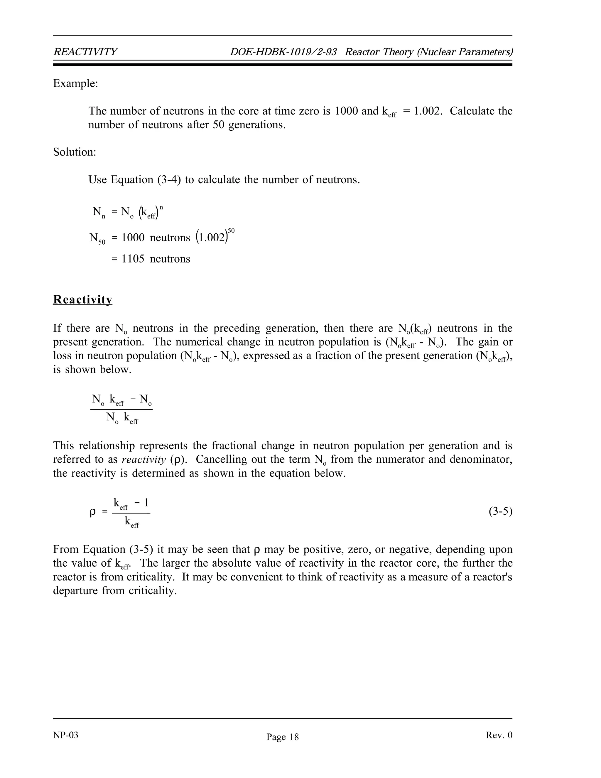 Reactor Theory (Nuclear Parameters) DOE-HDBK-1019/2-93 REACTIVITY
REACTIVITY
Reactivity is a measure of the departure of a reactor from criticality. The
reactivity is related to the value of keff . Reactivity is a useful concept to predict
how the neutron population of a reactor will change over time.
EO 1.8 Given the number of neutrons in a reactor core and the
effective multiplication factor, CALCULATE the number of
neutrons present after any number of generations.
EO 1.9 DEFINE the term reactivity.
EO 1.10 CONVERT between reactivity and the associated value of keff.
EO 1.11 CONVERT measures of reactivity between the following units:
a. ∆
∆k/k c. 10-4
∆
∆k/k
b. %∆
∆k/k d. Percent millirho (pcm)
EO 1.12 EXPLAIN the relationship between reactivity coefficients and
reactivity defects.
Application of the Effective Multiplication Factor
When keff remains constant from generation to generation, it is possible to determine the number
of neutrons beginning any particular generation by knowing only the value of keff and the number
of neutrons starting the first generation. If No neutrons start the first generation, then No(keff)
neutrons start the second generation. Equation (3-4) can be used to calculate the number of
neutrons after the completion of n generations.
(3-4)
Nn No keff
n
Rev. 0 NP-03
Page 17
 