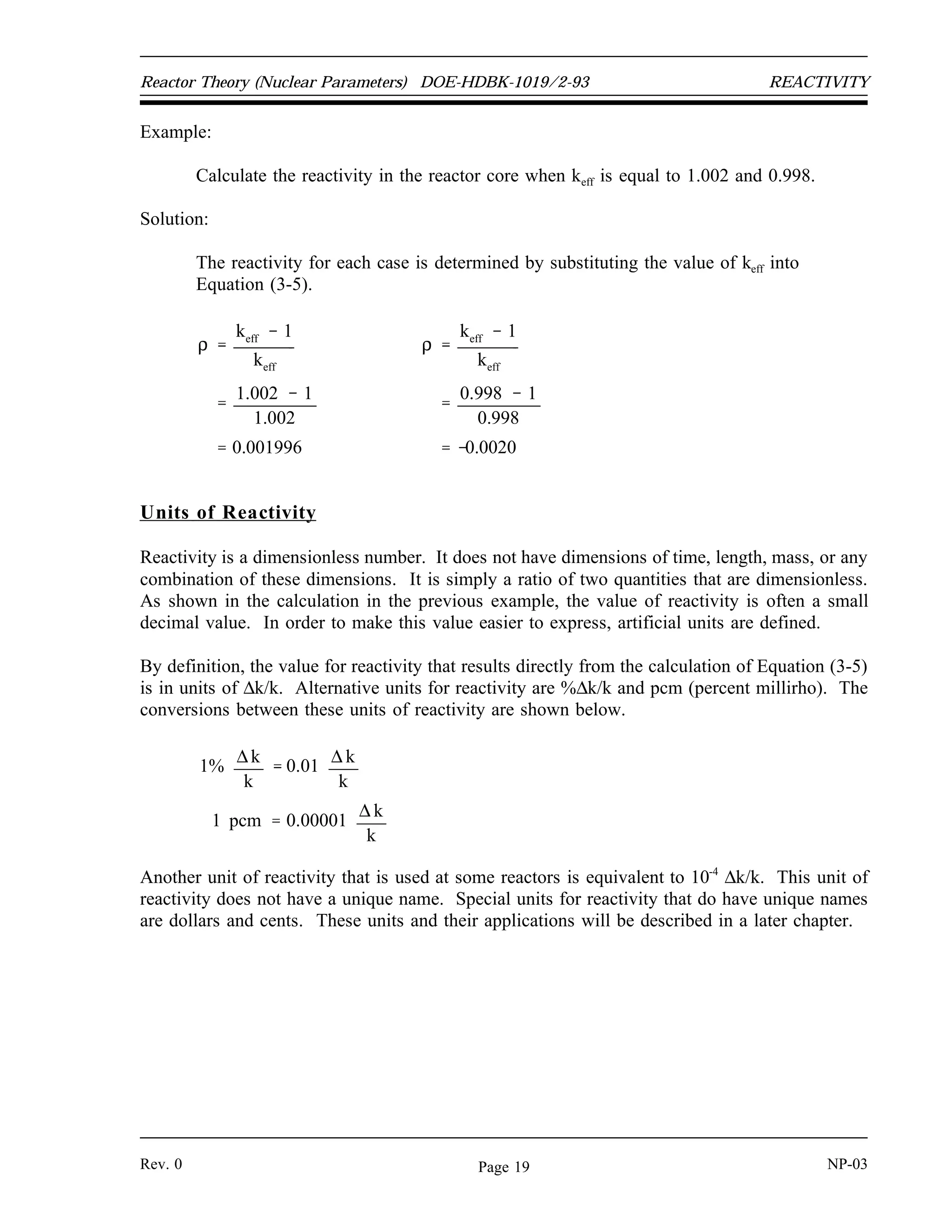 REACTIVITY DOE-HDBK-1019/2-93 Reactor Theory (Nuclear Parameters)
Example:
The number of neutrons in the core at time zero is 1000 and keff = 1.002. Calculate the
number of neutrons after 50 generations.
Solution:
Use Equation (3-4) to calculate the number of neutrons.
Nn
No
keff
n
N50 1000 neutrons 1.002
50
1105 neutrons
Reactivity
If there are No neutrons in the preceding generation, then there are No(keff) neutrons in the
present generation. The numerical change in neutron population is (Nokeff - No). The gain or
loss in neutron population (Nokeff - No), expressed as a fraction of the present generation (Nokeff),
is shown below.
No keff No
No
keff
This relationship represents the fractional change in neutron population per generation and is
referred to as reactivity (ρ). Cancelling out the term No from the numerator and denominator,
the reactivity is determined as shown in the equation below.
(3-5)
ρ
keff
1
keff
From Equation (3-5) it may be seen that ρ may be positive, zero, or negative, depending upon
the value of keff. The larger the absolute value of reactivity in the reactor core, the further the
reactor is from criticality. It may be convenient to think of reactivity as a measure of a reactor's
departure from criticality.
NP-03 Rev. 0
Page 18
 