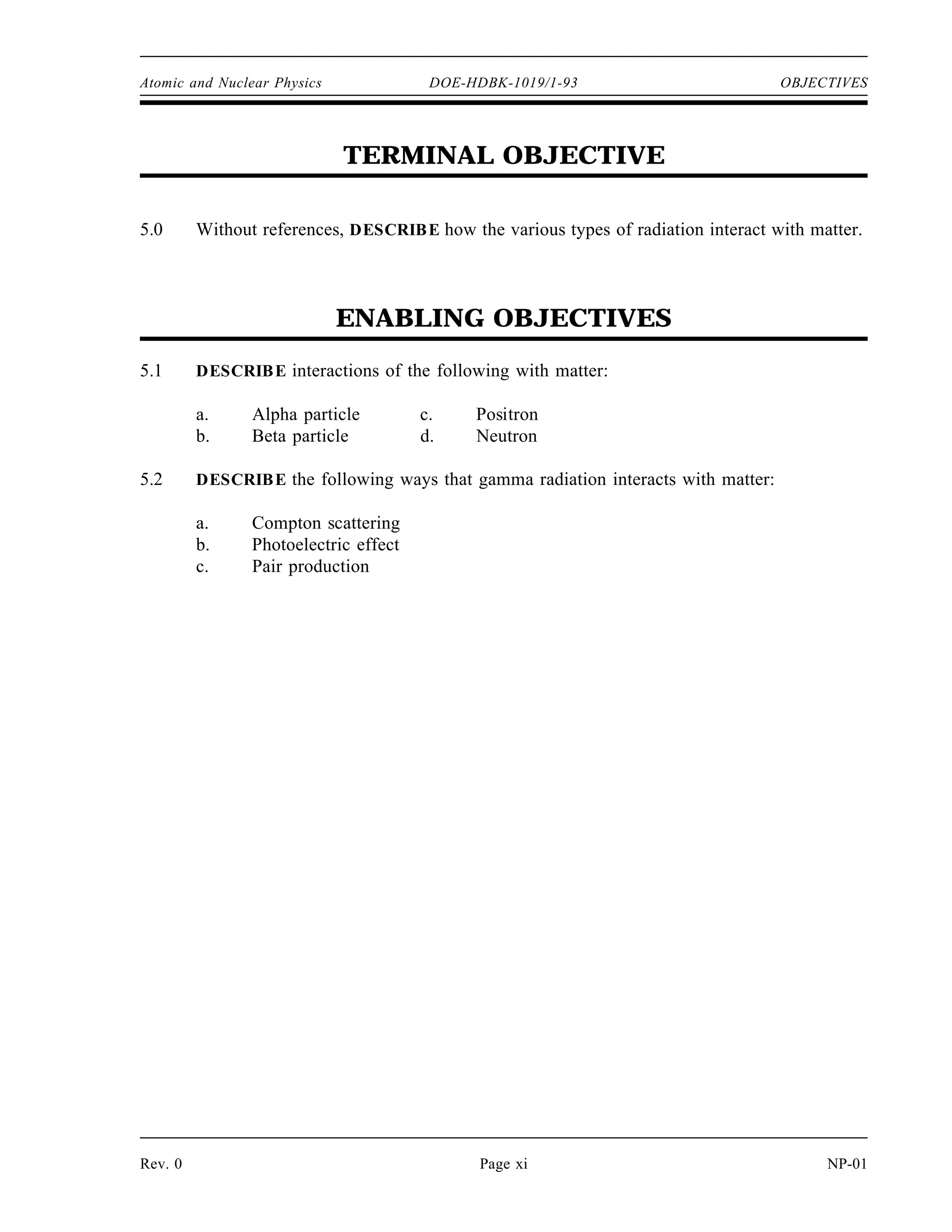 Atomic and Nuclear Physics DOE-HDBK-1019/1-93 OBJECTIVES
TERMINAL OBJECTIVE
5.0 Without references, DESCRIBE how the various types of radiation interact with matter.
ENABLING OBJECTIVES
5.1 DESCRIBE interactions of the following with matter:
a. Alpha particle c. Positron
b. Beta particle d. Neutron
5.2 DESCRIBE the following ways that gamma radiation interacts with matter:
a. Compton scattering
b. Photoelectric effect
c. Pair production
Rev. 0 Page xi NP-01
 