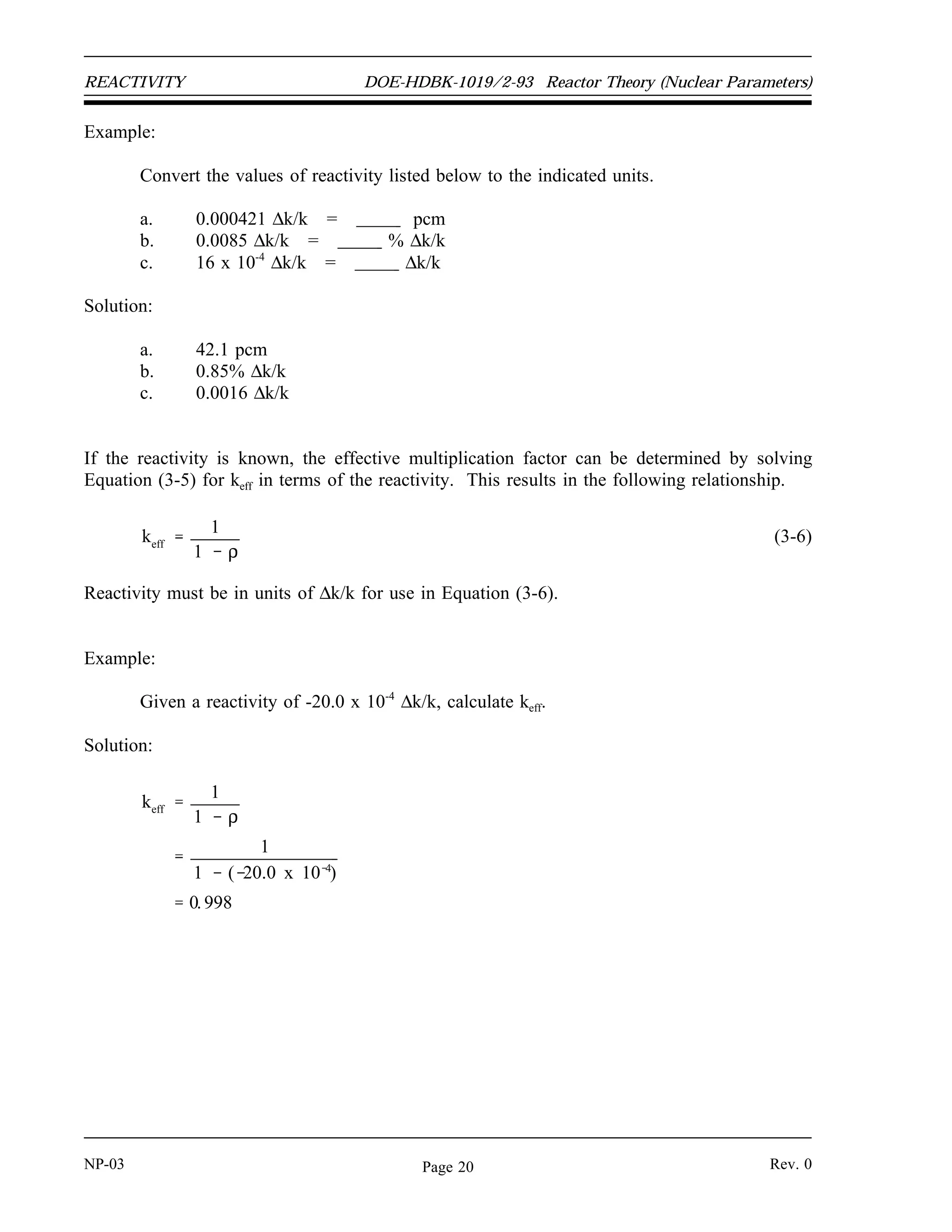 Reactor Theory (Nuclear Parameters) DOE-HDBK-1019/2-93 REACTIVITY
Example:
Calculate the reactivity in the reactor core when keff is equal to 1.002 and 0.998.
Solution:
The reactivity for each case is determined by substituting the value of keff into
Equation (3-5).
ρ
keff
1
keff
1.002 1
1.002
0.001996
ρ
keff
1
keff
0.998 1
0.998
0.0020
Units of Reactivity
Reactivity is a dimensionless number. It does not have dimensions of time, length, mass, or any
combination of these dimensions. It is simply a ratio of two quantities that are dimensionless.
As shown in the calculation in the previous example, the value of reactivity is often a small
decimal value. In order to make this value easier to express, artificial units are defined.
By definition, the value for reactivity that results directly from the calculation of Equation (3-5)
is in units of ∆k/k. Alternative units for reactivity are %∆k/k and pcm (percent millirho). The
conversions between these units of reactivity are shown below.
1%
∆k
k
0.01
∆ k
k
1 pcm 0.00001
∆ k
k
Another unit of reactivity that is used at some reactors is equivalent to 10-4
∆k/k. This unit of
reactivity does not have a unique name. Special units for reactivity that do have unique names
are dollars and cents. These units and their applications will be described in a later chapter.
Rev. 0 NP-03
Page 19
 