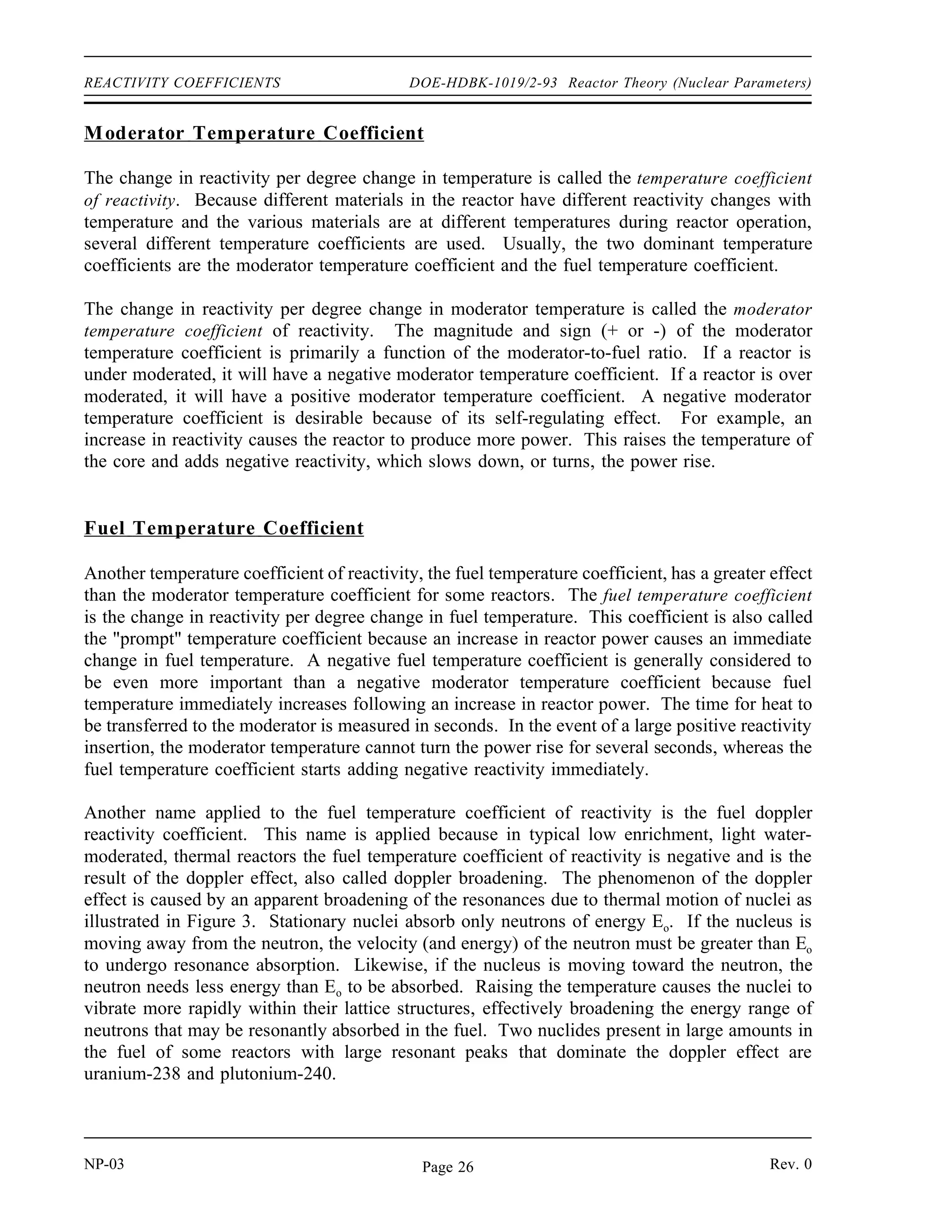 Reactor Theory (Nuclear Parameters) DOE-HDBK-1019/2-93 REACTIVITY COEFFICIENTS
Because the moderator-to-fuel ratio affects the thermal utilization factor and the resonance escape
Figure 2 Effects of Over and Under Moderation on keff
probability, it also affects keff. The remaining factors in the six factor formula are also affected
by the moderator-to-fuel ratio, but to a lesser extent than f and p. As illustrated in Figure 2,
which is applicable to a large core fueled with low-enriched fuel, there is an optimum point
above which increasing the moderator-to-fuel ratio decreases keff due to the dominance of the
decreasing thermal utilization factor. Below this point, a decrease in the moderator-to-fuel ratio
decreases keff due to the dominance of the increased resonance absorption in the fuel. If the ratio
is above this point, the core is said to be over moderated, and if the ratio is below this point, the
core is said to be under moderated.
In practice, water-moderated reactors are designed with a moderator-to-fuel ratio so that the
reactor is operated in an under moderated condition. The reason that some reactors are designed
to be under moderated is if the reactor were over moderated, an increase in temperature would
decrease the Nm
/Nu
due to the expansion of the water as its density became lower. This decrease
in Nm
/Nu
would be a positive reactivity addition, increasing keff and further raising power and
temperature in a dangerous cycle. If the reactor is under moderated, the same increase in
temperature results in the addition of negative reactivity, and the reactor becomes more
self-regulating.
Rev. 0 NP-03
Page 25
 